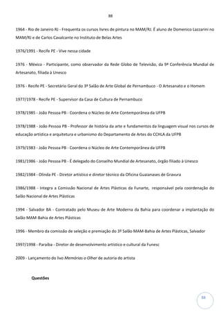 88
88
1964 - Rio de Janeiro RJ - Frequenta os cursos livres de pintura no MAM/RJ. É aluno de Domenico Lazzarini no
MAM/RJ e de Carlos Cavalcante no Instituto de Belas Artes
1976/1991 - Recife PE - Vive nessa cidade
1976 - México - Participante, como observador da Rede Globo de Televisão, da 9ª Conferência Mundial de
Artesanato, filiada à Unesco
1976 - Recife PE - Secretário Geral do 3º Salão de Arte Global de Pernambuco - O Artesanato e o Homem
1977/1978 - Recife PE - Supervisor da Casa de Cultura de Pernambuco
1978/1985 - João Pessoa PB - Coordena o Núcleo de Arte Contemporânea da UFPB
1978/1988 - João Pessoa PB - Professor de história da arte e fundamentos da linguagem visual nos cursos de
educação artística e arquitetura e urbanismo do Departamento de Artes do CCHLA da UFPB
1979/1983 - João Pessoa PB - Coordena o Núcleo de Arte Contemporânea da UFPB
1981/1986 - João Pessoa PB - É delegado do Conselho Mundial de Artesanato, órgão filiado à Unesco
1982/1984 - Olinda PE - Diretor artístico e diretor técnico da Oficina Guaianases de Gravura
1986/1988 - Integra a Comissão Nacional de Artes Plásticas da Funarte, responsável pela coordenação do
Salão Nacional de Artes Plásticas
1994 - Salvador BA - Contratado pelo Museu de Arte Moderna da Bahia para coordenar a implantação do
Salão MAM-Bahia de Artes Plásticas
1996 - Membro da comissão de seleção e premiação do 3º Salão MAM-Bahia de Artes Plásticas, Salvador
1997/1998 - Paraíba - Diretor de desenvolvimento artístico e cultural da Funesc
2009 - Lançamento do livo Memórias o Olhar de autoria do artista
Questões
 