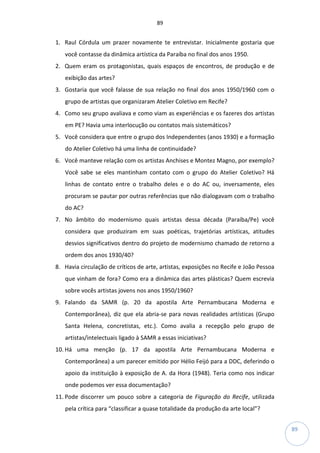 89
89
1. Raul Córdula um prazer novamente te entrevistar. Inicialmente gostaria que
você contasse da dinâmica artística da Paraíba no final dos anos 1950.
2. Quem eram os protagonistas, quais espaços de encontros, de produção e de
exibição das artes?
3. Gostaria que você falasse de sua relação no final dos anos 1950/1960 com o
grupo de artistas que organizaram Atelier Coletivo em Recife?
4. Como seu grupo avaliava e como viam as experiências e os fazeres dos artistas
em PE? Havia uma interlocução ou contatos mais sistemáticos?
5. Você considera que entre o grupo dos Independentes (anos 1930) e a formação
do Atelier Coletivo há uma linha de continuidade?
6. Você manteve relação com os artistas Anchises e Montez Magno, por exemplo?
Você sabe se eles mantinham contato com o grupo do Atelier Coletivo? Há
linhas de contato entre o trabalho deles e o do AC ou, inversamente, eles
procuram se pautar por outras referências que não dialogavam com o trabalho
do AC?
7. No âmbito do modernismo quais artistas dessa década (Paraíba/Pe) você
considera que produziram em suas poéticas, trajetórias artísticas, atitudes
desvios significativos dentro do projeto de modernismo chamado de retorno a
ordem dos anos 1930/40?
8. Havia circulação de críticos de arte, artistas, exposições no Recife e João Pessoa
que vinham de fora? Como era a dinâmica das artes plásticas? Quem escrevia
sobre vocês artistas jovens nos anos 1950/1960?
9. Falando da SAMR (p. 20 da apostila Arte Pernambucana Moderna e
Contemporânea), diz que ela abria-se para novas realidades artísticas (Grupo
Santa Helena, concretistas, etc.). Como avalia a recepção pelo grupo de
artistas/intelectuais ligado à SAMR a essas iniciativas?
10. Há uma menção (p. 17 da apostila Arte Pernambucana Moderna e
Contemporânea) a um parecer emitido por Hélio Feijó para a DDC, deferindo o
apoio da instituição à exposição de A. da Hora (1948). Teria como nos indicar
onde podemos ver essa documentação?
11. Pode discorrer um pouco sobre a categoria de Figuração do Recife, utilizada
pela crítica para “classificar a quase totalidade da produção da arte local”?
 