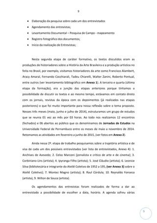 9
9
• Elaboração da pesquisa sobre cada um dos entrevistados
• Agendamento das entrevistas;
• Levantamento Documental – Pesquisa de Campo - mapeamento
• Registro fotográfico dos documentos;
• Início da realização de Entrevistas;
Nesta segunda etapa de caráter formativo, os textos discutidos eram as
produções de historiadores sobre a História da Arte Brasileira e a produção artística no
feita no Brasil, por exemplo, visitamos historiadores da arte como Francisco Alambert,
Aracy Amaral, Fernando Cocchiarali, Tadeu Chiarelli, Walter Zanini, Roberto Pontual,
entre outros (ver levantamento bibliográfico em Anexo 1). A terceira e quarta (última
etapa da formação), era a junção das etapas anteriores porque tínhamos a
possibilidade de discutir os textos e ao mesmo tempo, estávamos em contato direto
com os jornais, revistas da época com os depoimentos (já realizados nas etapas
posteriores) o que foi muito importante para nossa reflexão sobre o tema proposto.
Nesses três meses (maio, junho e julho de 2014), estruturamos um grupo de estudos
que se reunia 01 vez ao mês por 03 horas. Ao todo nos realizamos 12 encontros
(fechados) e 06 abertos ao público que os denominamos de Jornadas de Estudos na
Universidade Federal de Pernambuco entre os meses de maio a novembro de 2014.
Retomamos as atividades em fevereiro a junho de 2015, (ver fotos em Anexo 2).
Ainda nessa 2ª. etapa de trabalho pesquisamos sobre a trajetória artística e de
visa de cada um dos possíveis entrevistados (ver lista de entrevistados, Anexo 4): 1.
Anchises de Azevedo; 2. Celso Marconi (jornalista e crítico de arte e de cinema); 3.
Corbiniano Lins (artista); 4. Ipyranga Filho (artista); 5. José Cláudio (artista); 6. Leonice
Silva (bibliotecária e integrante do Ateliê Coletivo de 1952 a 195, (ver Anexo 3) sobre o
Ateliê Coletivo); 7. Montez Magno (artista); 8. Raul Córdula; 10. Reynaldo Fonseca
(artista), 9. Wilton de Souza (artista).
Os agendamentos das entrevistas foram realizados de forma a dar ao
entrevistado a possibilidade de escolher a data, horário. A agenda sofreu várias
 