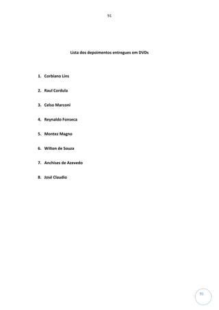 91
91
Lista dos depoimentos entregues em DVDs
1. Corbiano Lins
2. Raul Cordula
3. Celso Marconi
4. Reynaldo Fonseca
5. Montez Magno
6. Wilton de Souza
7. Anchises de Azevedo
8. José Claudio
 