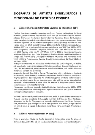 93
93
BIOGRAFIAS DE ARTISTAS ENTREVISTADOS E
MENCIONADAS NO ESCOPO DA PESQUISA
1. Abelardo Germano da Hora (São Lourenço da Mata 1924- 2014)
Escultor, desenhista, gravador, ceramista, professor. Estudou na Faculdade de Direto
de Olinda, posteriormente, frequentou o curso livre de escultura da Escola de Belas
Artes de Recife, onde foi aluno de Casimiro Correia. A partir da década de 40, realizou
vários trabalhos em cerâmica para Ricardo Brennand, com temas relacionados a frutas
e motivos regionais. Em 47, participa da criação da SAMR, que dirige durante dez anos
e onde criou, em 1952, o Ateliê Coletivo. Obteve medalha de bronze em esculturano
SNBA de 1950 e o primeiro prêmio nessa especialidade noa SPMEP de 1952 e 1956,
sendo sua gravura Enterro de Camponês premiada pelo Clube de Gravuras do Recife
em 1953. Figurou ainda nos VI e XV SNAM (1957 e 1966) e nas mostras Gravuras
Brasileiras (organizada pelo Clube de Gravuras de Porto Alegre e exibida em países da
Europa e da Ásia em 1954), Civilização do Nordeste (Museu de Arte Popular da Bahia,
1963) e Oficina Pernambucana (Museu de Arte Contemporânea da Universidade de
São Paulo, 1967).
Participou diretamente das atividades do Movimento de Cultura Popular, do Recife,
até quando elas foram encerradas em 1964, teve um álbum de desenhos lançado em
1962, por essa entidade, com o título de Meninos do Recife, Sua temática social é
demarcada também nas esculturas.
A respeito do qual disse Mário Barata: “Sensível aos valores plásticos e visuais do
modernismo, Abelardo exerce sua emocionalidade no âmbito dos temas humanos da
desgraça profunda de nossa gente. No artista ele supera o cotidiano e eterniza-se no
traço e no claro-escuro de um desenho novo, não retórico na sua essencialidade
figurativa”. Anteriormente a 1964, além de exercer o magistério (vários artistas
pernambucanos com ele se formaram).
É integrante também da fundação do Ateliê Coletivo, dirigindo-o entre 1952 e 1957.
Será neste período que Abelardo passará a produzir esculturas para praças do Recife,
com representação de tipos populares
Durante a década de 60, exerce várias atividades, entre as quais: diretor da Divisão de
Parques e jardins, secretário de Educação e diretor da Dvisão de Artes Plásticas e
Artesanato em Recife. É integrante da fundação do Movimento de Cultura Popular –
MCP, movimento que abrange não só as artes plásticas, mas música, dança e teatro.
Em 1986 é criado o Espaço de Esculturas Abelardo da Hora, gerido pela Prefeitura do
Recife.
2. Anchises Azevedo (Salvador BA 1933)
Pintor e gravador. Estuda na Escola Nacional de Belas Artes, onde foi aluno de
Raimundo Cela, entre 47 e 51. Em 55, já aqui em Recife, estuda com Giordano Severi e
 