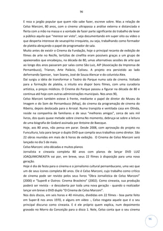 96
96
E reza o jargão popular que quem não sabe fazer, escreve sobre. Mas a relação de
Celso Marconi, 80 anos, com o cinema ultrapassa a análise externa e distanciada e
flerta com a mão na massa e a vontade de fazer parte significante do trabalho de levar
a público aquilo que “merece ser visto”, seja documentando em super oito ou vídeo o
que desperta interesse de seuespírito irrequieto, ou seja, trabalhando como formador
de platéia abraçando o papel de programador de sala.
Muito antes de existir o Cinema da Fundação, hoje o principal recanto de exibição de
filmes de arte no Recife, tertúlias de cinefilia eram possíveis graças a um grupo de
apaixonados que encabeçou, na década de 80, umas alternativas sessões de arte que
ao longo dos anos passaram por salas como São Luiz, AIP (Associação da Imprensa de
Pernambuco), Trianon, Arte Palácio, Coliseu. A projeto era persistido ao lado
deFernando Spencer, Ivan Soares, José de Souza Alencar e do colunista Alex.
Daí surgiu a idéia de transformar o Teatro do Parque numa sala de cinema. Voltado
para a formação de platéia, o intuito era dispor bons filmes, com uma curadoria
artística, a preços módicos. O Cinema do Parque passou a figurar na década de 80 e
continua até hoje com outras administrações municipais. Nos anos 90,
Celso Marconi também esteve à frente, mediante o papel de diretor do Museu da
Imagem e do Som de Pernambuco (Misp), do cinema da programação de cinema do
Ribeira, depois deslocada para o Arraial. Numa tranqüila e ventilada casa em Olinda,
reside na companhia de familiares e de seus “melhores amigos”, cerca de seis mil
livros, dos quais quase metade sobre cinema.No momento, debruça-se sobre a leitura
de uma biografia de Godard assinada por Antoine de Baecque.
Hoje, aos 80 anos, não pensa em parar. Desde 2008, com aprovação do projeto no
Funcultura, luta para lançar o duplo DVD que compila seus trabalhos como diretor. São
22 obras reunidas em mais de 6 horas de exibição. O Cinema de Celso Marconi será
lançado no dia 5 de maio.
Celso Marconi: oito décadas e muitos planos
Jornalista e cineasta completa 80 anos com planos de lançar DVD LUIZ
JOAQUIMCINEASTA vai por, em breve, seus 22 filmes à disposição para uma nova
geração.
Hoje é dia de festa para o cinema e o jornalismo cultural pernambucano, uma vez que
um de seus ícones completa 80 anos. Ele é Celso Marconi, cujo trabalho como crítico
de cinema pode ser revisto pelos seus livros “Obra Jornalística de Celso Marconi”
(2000) e “Super8 e Outros: Cinema Brasileiro” (2002). Como cineasta, sua produção
poderá ser revista - e descoberta por toda uma nova geração - quando o realizador
lançar em breve o DVD duplo “O Cinema de Celso Marconi”.
Nos dois discos, em seis horas e 40 minutos, divididas em 22 filmes - boa parte feito
em Super-8 nos anos 1970, e alguns em vídeo -, Celso resgata aquele que é o seu
principal discurso como cineasta. E é ele próprio quem explica, num depoimento
gravado no Morro da Conceição para o disco 1. Nele, Celso conta que o seu cinema
 