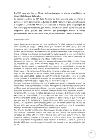 99
99
Em 1965 passa a se fixar em Olinda e leciona xilogravura no setor de artes plásticas na
Universidade Federal da Paraíba.
Ao receber o prêmio do 17º Salão Nacional de Arte Moderna viaja ao exterior e
permanece assim por dois anos na Europa. Em 1971 é convidado por Ariano Suassuna
a integrar o Movimento Armorial. Sua produção é marcada pela recuperação do
romanceiro popular nordestino, por meio da literatura de cordel e pela utilização da
xilogravura. Suas gravuras são povoadas por personagens bíblicos e outros
provenientes de lendas e narrativas locais, assim como animais fantásticos e míticos.
Comentário Crítico:
Gilvan Samico inicia-se em pintura como autodidata. Em 1948, integra a Sociedade de
Arte Moderna do Recife - SAMR, criada por Abelardo da Hora (1924), que tem
importante papel na renovação da arte pernambucana. O objetivo dessa associação é
criar no Recife um amplo movimento cultural que envolvesse áreas como artes plásticas,
teatro e música, incentivando pesquisas sobre a cultura popular e suas manifestações.
Em 1952, Samico é um dos fundadores do Ateliê Coletivo da SAMR, centro de estudos de
desenho e gravura, voltado para uma arte de caráter social.
Vem para São Paulo em 1957, onde tem aulas com Lívio Abramo (1903 - 1992) na Escola
de Artesanato do Museu de Arte Moderna de São Paulo - MAM/SP. Da convivência com
Abramo Samico guarda a preocupação em explorar as possibilidades formais da
madeira e o interesse pelas texturas muito elaboradas. O artista passa a criar ritmos
lineares, que se harmonizam perfeitamente na estrutura geral de suas obras.
Viaja no ano seguinte ao Rio de Janeiro, onde freqüenta o curso livre de gravura
deOswaldo Goeldi (1895 - 1961), na Escola Nacional de Belas Artes - Enba. O contato
com o gravador é percebido no emprego de atmosferas noturnas em seus trabalhos,
utilizando número reduzido de traços, e no uso muito preciso da cor.
Sua obra é marcada definitivamente pela descoberta do romanceiro popular, através da
literatura de cordel e pela criativa utilização da xilogravura. O espaço de suas gravuras é
então povoado por personagens bíblicos e outros, provenientes de lendas e narrativas
populares, e também por muitos animais e seres fantásticos: leões, serpentes, dragões.
Paralelamente à inovação temática, Samico passa a utilizar o branco com muita força
expressiva. A profundidade é pouco evocada em suas obras, que enfatizam a
bidimensionalidade, sendo as figuras representadas como signos, o que ocorre, por
exemplo, em O Boi Feiticeiro e o Cavalo Misterioso, 1963. A xilogravura Suzana no
Banho, 1966 apresenta características formais que se tornam constantes na obra de
Samico: além das tramas gráficas diferenciadas, que conferem ritmo à composição,
emprega a simetria e a compartimentação geométrica do espaço.
Nas décadas de 1980 e 1990, Gilvan Samico dedica-se mais longamente à realização de
cada gravura, chegando a produzir uma matriz por ano. Exercita com a goiva toda uma
variedade de cortes, até encontrar a textura ideal para cada assunto tratado. Nos
trabalhos recentes simplifica a estrutura e a própria trama linear, acrescentando
motivos originários da arquitetura: arcos, rosáceas e molduras. A obra A Espada e o
Dragão, 2000, por exemplo, apresenta uma técnica apurada e um uso muito criterioso
da cor.
 