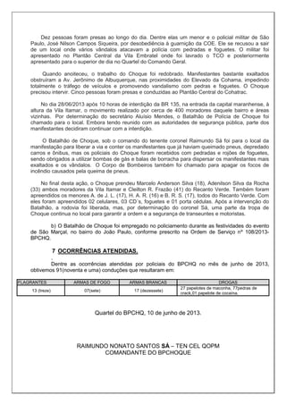 Dez pessoas foram presas ao longo do dia. Dentre elas um menor e o policial militar de São
Paulo, José Nilson Campos Siqueira, por desobediência à guarnição da COE. Ele se recusou a sair
de um local onde vários vândalos atacavam a polícia com pedradas e foguetes. O militar foi
apresentado no Plantão Central da Vila Embratel onde foi lavrado o TCO e posteriormente
apresentado para o superior de dia no Quartel do Comando Geral.
Quando anoiteceu, o trabalho do Choque foi redobrado. Manifestantes bastante exaltados
obstruíram a Av. Jerônimo de Albuquerque, nas proximidades do Elevado da Cohama, impedindo
totalmente o tráfego de veículos e promovendo vandalismo com pedras e foguetes. O Choque
precisou intervir. Cinco pessoas foram presas e conduzidas ao Plantão Central do Cohatrac.
No dia 28/06/2013 após 10 horas de interdição da BR 135, na entrada da capital maranhense, à
altura da Vila Itamar, o movimento realizado por cerca de 400 moradores daquele bairro e áreas
vizinhas. Por determinação do secretário Aluísio Mendes, o Batalhão de Polícia de Choque foi
chamado para o local. Embora tendo reunido com as autoridades de segurança pública, parte dos
manifestantes decidiram continuar com a interdição.
O Batalhão de Choque, sob o comando do tenente coronel Raimundo Sá foi para o local da
manifestação para liberar a via e conter os manifestantes que já haviam queimado pneus, depredado
carros e ônibus, mas os policiais do Choque foram recebidos com pedradas e rojões de foguetes,
sendo obrigados a utilizar bombas de gás e balas de borracha para dispersar os manifestantes mais
exaltados e os vândalos. O Corpo de Bombeiros também foi chamado para apagar os focos de
incêndio causados pela queima de pneus.
No final desta ação, o Choque prendeu Marcelo Anderson Silva (18), Adenilson Silva da Rocha
(33) ambos moradores da Vila Itamar e Cleilton R. Frazão (41) do Recanto Verde. Também foram
apreendidos os menores A. de J. L. (17), H. A. R. (16) e B. R. S. (17), todos do Recanto Verde. Com
eles foram apreendidos 02 celulares, 03 CD´s, foguetes e 01 porta cédulas. Após a intervenção do
Batalhão, a rodovia foi liberada, mas, por determinação do coronel Sá, uma parte da tropa de
Choque continua no local para garantir a ordem e a segurança de transeuntes e motoristas.
b) O Batalhão de Choque foi empregado no policiamento durante as festividades do evento
de São Marçal, no bairro do João Paulo, conforme prescrito na Ordem de Serviço nº 108/2013-
BPCHQ.
7 OCORRÊNCIAS ATENDIDAS.
.
Dentre as ocorrências atendidas por policiais do BPCHQ no mês de junho de 2013,
obtivemos 91(noventa e uma) conduções que resultaram em:
FLAGRANTES ARMAS DE FOGO ARMAS BRANCAS DROGAS
13 (treze) 07(sete) 17 (dezessete)
27 papelotes de maconha, 77pedras de
crack,01 papelote de cocaína.
Quartel do BPCHQ, 10 de junho de 2013.
RAIMUNDO NONATO SANTOS SÁ – TEN CEL QOPM
COMANDANTE DO BPCHOQUE
 