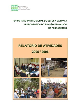 FÓRUM INTERINSTITUCIONAL DE DEFESA DA BACIA
         HIDROGRÁFICA DO RIO SÃO FRANCISCO
                           EM PERNAMBUCO




    RELATÓRIO DE ATIVIDADES
               2005 / 2006
 