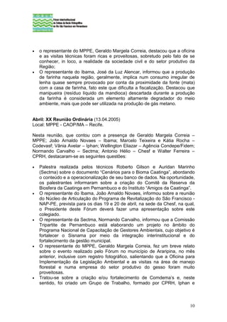•   o representante do MPPE, Geraldo Margela Correia, destacou que a oficina
    e as visitas técnicas foram ricas e proveitosas, sobretudo pelo fato de se
    conhecer, in loco, a realidade da sociedade civil e do setor produtivo da
    Região;
•   O representante do Ibama, José da Luz Alencar, informou que a produção
    de farinha naquela região, geralmente, implica num consumo irregular de
    lenha quase sempre provocado por conta da proximidade da fonte (mata)
    com a casa de farinha, fato este que dificulta a fiscalização. Destacou que
    manipueira (resíduo líquido da mandioca) descartada durante a produção
    da farinha é considerada um elemento altamente degradador do meio
    ambiente, mais que pode ser utilizada na produção de gás metano.


Abril: XX Reunião Ordinária (13.04.2005)
Local: MPPE - CAOP/MA – Recife.

Nesta reunião, que contou com a presença de Geraldo Margela Correia –
MPPE; João Arnaldo Novaes – Ibama; Marcelo Teixeira e Kátia Rocha –
Codevasf; Vânia Avelar – Iphan; Wellington Eliazar – Agência Condepe/Fidem;
Normando Carvalho – Sectma; Antonio Hélio – Chesf e Walter Ferreira –
CPRH, destacaram-se as seguintes questões:

•   Palestra realizada pelos técnicos Roberto Gilson e Auridan Marinho
    (Sectma) sobre o documento “Cenários para o Bioma Caatinga”, abordando
    o conteúdo e a operacionalização de seu banco de dados. Na oportunidade,
    os palestrantes informaram sobre a criação do Comitê da Reserva da
    Biosfera da Caatinga em Pernambuco e do Instituto “Amigos da Caatinga”.
•   O representante do Ibama, João Arnaldo Novaes, informou sobre a reunião
    do Núcleo de Articulação do Programa de Revitalização do São Francisco -
    NAP-PE, prevista para os dias 19 e 20 de abril, na sede da Chesf, na qual,
    o Presidente deste Fórum deverá fazer uma apresentação sobre este
    colegiado.
•   O representante da Sectma, Normando Carvalho, informou que a Comissão
    Tripartite de Pernambuco está elaborando um projeto no âmbito do
    Programa Nacional de Capacitação de Gestores Ambientais, cujo objetivo é
    fortalecer o Sisnama por meio da integração interinstitucional e do
    fortalecimento da gestão municipal.
•   O representante do MPPE, Geraldo Margela Correia, fez um breve relato
    sobre o evento realizado pelo Fórum no município de Araripina, no mês
    anterior, inclusive com registro fotográfico, salientando que a Oficina para
    Implementação da Legislação Ambiental e as visitas na área de manejo
    florestal e numa empresa do setor produtivo do gesso foram muito
    proveitosas.
•   Tratou-se sobre a criação e/ou fortalecimento de Comdema’s e, neste
    sentido, foi criado um Grupo de Trabalho, formado por CPRH, Iphan e



                                                                             10
 