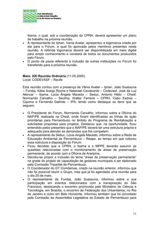 Ibama, o qual, sob a coordenação da CPRH, deverá apresentar um plano
    de trabalho na próxima reunião.
•   A representante do Iphan, Vania Avelar, apresentou a logomarca criada por
    ela para o Fórum, a qual foi aprovada pelos membros presentes nesta
    reunião. A referida logomarca deverá ser disponibilizada em meio digital
    para amplo conhecimento e constará de todos os documentos produzidos
    pelo Fórum.
•   O ponto da pauta referente à inclusão de outras instituições no Fórum foi
    transferido para a próxima reunião.


Maio: XXI Reunião Ordinária (11.05.2005)
Local: CODEVASF – Recife

Esta reunião contou com a presença de Vânia Avelar – Iphan, João Suassuna
– Fundaj, Kátia Araújo Rocha e Natanael Cavalcante – Codevasf, José da Luz
Alencar – Ibama, Lúcia Ângela Macedo – Seduc, Antonio Hélio – Chesf,
Normando Carvalho – Sectma, Walter Ferreira – CPRH, Cabo Esdras –
Cipoma e Fernando Galindo – IPA, tendo como destaque os itens que se
seguem.

•   O Presidente do Fórum, Normando Carvalho, informou sobre a Oficina do
    NAP/PE realizada na Chesf, onde foram identificadas as linhas de ação
    prioritárias para Pernambuco no âmbito do Programa de Revitalização e
    solicitadas propostas para projetos. Destacou que, na oportunidade, ficou
    entendido pelos presentes que o NAP/PE deverá ter uma estrutura própria e
    adequada para atender as demandas que lhe competem.
•   A representante da Seduc, Lúcia Angela Macedo, informou sobre a Rede de
    Educação Ambiental de Pernambuco – Reape, ao tempo em que colocou
    essa estrutura à disposição do Fórum.
•   Ficou decidido que a CPRH, o Ibama e o MPPE deverão assumir as
    questões relacionadas com o monitoramento de áreas de preservação
    permanente, de acordo com a Oficina de Araripina.
•   Decidiu-se propor a inclusão do tema “áreas de preservação permanente”
    na grade do projeto de capacitação de gestores municipais a ser elaborado
    pela Comissão Tripartite de Pernambuco.
•   O Coordenador do GT Comdemas, criado na reunião anterior, informou que
    não foi possível reunir o Grupo, mas que já foi agendada uma reunião para
    o dia 20 de maio.
•   O representante da Fundaj, João Suassuna, informou sobre a sua
    participação em eventos relacionados com a transposição do São
    Francisco, destacando o encontro promovido pelo Ministério de Ciência e
    Tecnologia, em Brasília, o encontro da Federação dos Urbanitários, no Rio
    de Janeiro e outro em Belo Horizonte. Informou também que foi convidado
    pela Comissão da Assembléia Legislativa do Estado de Pernambuco para



                                                                          11
 