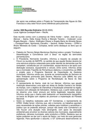 dar apoio nas análises sobre o Projeto de Transposição das Águas do São
    Francisco e citou este Fórum como referência para possíveis.


Junho: XXII Reunião Ordinária (08.06.2005)
Local: Agência Condepe/Fidem – Recife.

Esta reunião contou com a presença de Vânia Avelar – Iphan, José da Luz
Alencar – Ibama, Kátia Araújo Rocha e Marcelo Teixeira – Codevasf, Lúcia
Ângela Macedo – Seduc, Wellington Eliezer e Ângela Maria de Almeida Neves
– Condepe/Fidem, Normando Carvalho – Sectma, Walter Ferreira – CPRH e
Álvaro Meneses da Costa – Compesa, tendo como destaque os itens que se
seguem.

•   Palestra do Técnico Sérgio Mendonça (Sectma) sobre o projeto “Combate à
    Desertificação e Convivência com a Seca” na região do semi-árido
    pernambucano;
•   O Presidente, Normando Carvalho, informou a respeito da posição do
    Fórum na reunião do NAP/PE, no sentido de que aquele Núcleo deveria ter
    uma estrutura própria e adequada para poder atender às demandas que lhe
    competem, constituída por um coordenador, equipe técnica e de apoio com
    dedicação exclusiva, equipamento e veículo, entre outros. Informou ainda
    que a Comissão Tripartite de Pernambuco elaborou e encaminhou ao MMA
    o projeto para o Programa Nacional de Capacitação de Gestores
    municipais. Informou ainda que, durante as comemorações da Semana do
    Meio Ambiente promovida pela Sectma, Maurício Laxe (MMA) fez uma
    apresentação sobre o Programa de Revitalização da Bacia do São
    Francisco.
•   O representante do Ibama, José da Luz Alencar, informou que aquela
    instituição desenvolveu uma ação em áreas do Sertão Central e do Sertão
    do Araripe, com o objetivo de intensificar a fiscalização ambiental na região,
    inclusive com utilização de helicóptero. Destacou que, a partir desta ação já
    se observa uma maior procura por lenha legalizada naquelas áreas.
    Informou ainda que o Ibama está realizando um levantamento topográfico
    na bacia do Brígida com objetivo de promover a implantação da Floresta
    Nacional.
•   Sobre os trabalhos realizados pelo GT Comdemas, o representante da
    CPRH, Walter ferreir, informou que, até o momento, os trabalhos apontam
    para necessidade de ações prévias, voltadas para mobilizar e sensibilizar o
    público que se pretende alcançar, porque não basta criar Comdema’s se
    não houver uma atuação mais abrangente, com apoio da educação
    ambiental para envolver os diversos setores dos municípios, especialmente
    prefeituras, câmaras municipais, setor produtivo e ONGs. Destacou que as
    ações poderiam se dar com o apoio da Seduc, por meio de suas gerencias
    regionais. Para aprofundar o assunto, o GT continuará desenvolvendo os



                                                                               12
 