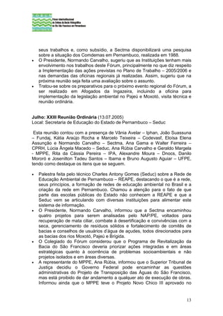 seus trabalhos e, como subsídio, a Sectma disponibilizará uma pesquisa
    sobre a situação dos Comdemas em Pernambuco, realizada em 1988.
•   O Presidente, Normando Carvalho, sugeriu que as Instituições tenham mais
    envolvimento nos trabalhos deste Fórum, principalmente no que diz respeito
    a Implementação das ações previstas no Plano de Trabalho – 2005/2006 e
    nas demandas das oficinas regionais já realizadas. Assim, sugeriu que na
    próxima reunião seja feita uma avaliação sobre o assunto.
•   Tratou-se sobre os preparativos para o próximo evento regional do Fórum, a
    ser realizado em Afogados da Ingazeira, incluindo a oficina para
    implementação da legislação ambiental no Pajeú e Moxotó, visita técnica e
    reunião ordinária.


Julho: XXIII Reunião Ordinária (13.07.2005)
Local: Secretaria de Educação do Estado de Pernambuco – Seduc

 Esta reunião contou com a presença de Vânia Avelar – Iphan, João Suassuna
– Fundaj, Kátia Araújo Rocha e Marcelo Teixeira – Codevasf, Eloísa Elena
Assunção e Normando Carvalho – Sectma, Ana Gama e Walter Ferreira –
CPRH, Lúcia Ângela Macedo – Seduc, Ana Rúbia Carvalho e Geraldo Margela
- MPPE, Rita da Cássia Pereira – IPA, Alexandre Moura – Dnocs, Danilo
Mororó e Josenilton Tadeu Santos – Ibama e Bruno Augusto Aguiar – UFPE,
tendo como destaque os itens que se seguem.

•   Palestra feita pelo técnico Charles Antony Gomes (Seduc) sobre a Rede de
    Educação Ambiental de Pernambuco – REAPE, destacando o que é a rede,
    seus princípios, a formação de redes de educação ambiental no Brasil e a
    criação da rede em Pernambuco. Chamou a atenção para o fato de que
    parte das escolas públicas do Estado não conhecem a REAPE e que a
    Seduc vem se articulando com diversas instituições para alimentar este
    sistema de informação.
•   O Presidente, Normando Carvalho, informou que a Sectma encaminhou
    quatro projetos para serem analisadas pelo NAP/PE, voltados para
    recuperação de mata ciliar, combate à desertificação e convivências com a
    seca, gerenciamento de resíduos sólidos e fortalecimento de comitês de
    bacias e conselhos de usuários d’água de açudes, todos direcionados para
    as bacias dos rios Moxotó, Pajeú e Brígida.
•   O Colegiado do Fórum considerou que o Programa de Revitalização da
    Bacia do São Francisco deveria priorizar ações integradas e em áreas
    estratégicas quanto à ocorrência de problemas socioambientais e não
    projetos isolados e em áreas diversas.
•   A representante do MPPE, Ana Rúbia, informou que o Superior Tribunal de
    Justiça decidiu o Governo Federal pode encaminhar as questões
    administrativas do Projeto de Transposição das Águas do São Francisco,
    mas está proibido de dar andamento a qualquer ato de execução de obras.
    Informou ainda que o MPPE teve o Projeto Novo Chico III aprovado no


                                                                           13
 