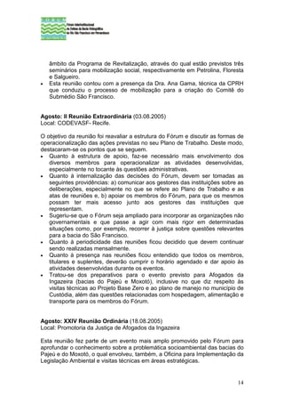 âmbito da Programa de Revitalização, através do qual estão previstos três
    seminários para mobilização social, respectivamente em Petrolina, Floresta
    e Salgueiro.
•   Esta reunião contou com a presença da Dra. Ana Gama, técnica da CPRH
    que conduziu o processo de mobilização para a criação do Comitê do
    Submédio São Francisco.


Agosto: II Reunião Extraordinária (03.08.2005)
Local: CODEVASF- Recife.

O objetivo da reunião foi reavaliar a estrutura do Fórum e discutir as formas de
operacionalização das ações previstas no seu Plano de Trabalho. Deste modo,
destacaram-se os pontos que se seguem.
• Quanto à estrutura de apoio, faz-se necessário mais envolvimento dos
   diversos membros para operacionalizar as atividades desenvolvidas,
   especialmente no tocante às questões administrativas.
• Quanto à internalização das decisões do Fórum, devem ser tomadas as
   seguintes providências: a) comunicar aos gestores das instituições sobre as
   deliberações, especialmente no que se refere ao Plano de Trabalho e as
   atas de reuniões e, b) apoiar os membros do Fórum, para que os mesmos
   possam ter mais acesso junto aos gestores das instituições que
   representam.
• Sugeriu-se que o Fórum seja ampliado para incorporar as organizações não
   governamentais e que passe a agir com mais rigor em determinadas
   situações como, por exemplo, recorrer à justiça sobre questões relevantes
   para a bacia do São Francisco.
• Quanto à periodicidade das reuniões ficou decidido que devem continuar
   sendo realizadas mensalmente.
• Quanto à presença nas reuniões ficou entendido que todos os membros,
   titulares e suplentes, deverão cumprir o horário agendado e dar apoio às
   atividades desenvolvidas durante os eventos.
• Tratou-se dos preparativos para o evento previsto para Afogados da
   Ingazeira (bacias do Pajeú e Moxotó), inclusive no que diz respeito às
   visitas técnicas ao Projeto Base Zero e ao plano de manejo no município de
   Custódia, além das questões relacionadas com hospedagem, alimentação e
   transporte para os membros do Fórum.


Agosto: XXIV Reunião Ordinária (18.08.2005)
Local: Promotoria da Justiça de Afogados da Ingazeira

Esta reunião fez parte de um evento mais amplo promovido pelo Fórum para
aprofundar o conhecimento sobre a problemática socioambiental das bacias do
Pajeú e do Moxotó, o qual envolveu, também, a Oficina para Implementação da
Legislação Ambiental e visitas técnicas em áreas estratégicas.


                                                                             14
 