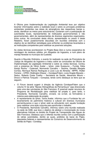 A Oficina para Implementação da Legislação Ambiental teve por objetivo
levantar informações sobre a realidade local e sobre os principais problemas
ambientais existentes nas áreas de abrangência das respectivas bacias e,
ainda, identificar os meios para solucioná-los. Contaram com a participação de
autoridades locais, representantes de instituições governamentais e não
governamentais, além de representantes de diversos segmentos organizados,
entre outros. As conclusões desta oficina, apresentadas no anexo II deste
Relatório, foram posteriormente discutidas em reuniões ordinárias com o
objetivo de se identificar estratégias para enfrentar os problemas levantados e
as instituições competentes para viabilizar as possíveis soluções.

As visitas técnicas aconteceram no Projeto Base Zero e numa cooperativa de
reciclagem de resíduos sólidos, em Afogados da Ingazeira, e num plano de
manejo florestal no município de Custódia.

Quanto à Reunião Ordinária, o evento foi realizado na sede da Promotoria de
Justiça de Afogados da Ingazeira e tratou sobre as conclusões da Oficina de
Implementação da Legislação Ambiental e sobre as visitas técnicas. Contou
com a presença de Vânia Avelar – Iphan, João Suassuna – Fundaj, Kátia
Araújo Rocha - Codevasf, Normando Carvalho – Sectma, Geraldo Margela
Correia, Henrique Ramos Rodrigues e Lúcio Luiz de Almeida - MPPE, Walter
Ferreira – CPRH, Wellington Eliazar – Condepe/Fidem, Lúcia Ângela Macedo –
Seduc, Roberto Costa Coelho – Secretaria de Saúde, Alexandre Moura –
Dnocs e Patrícia Torquato – Compesa, tendo como destaque os itens que se
seguem.

•   O Fórum deverá sugerir à direção da Agência Condepe/Fidem que o
    volume IV da série “Bacias Hidrográficas de Pernambuco” seja direcionado
    para uma das sub-bacias do São Francisco. É possível captar recursos do
    Programa de Revitalização para viabilizar tal projeto e, para tanto, o
    Presidente, Normando Carvalho, enviará, via e-mail, os formulários e
    roteiros para elaboração de projeto.
•   A representante do Iphan, Vania Avelar, informou que a Fundarpe fez um
    levantamento do patrimônio histórico e cultural em diversos municípios
    pernambucanos e que o Iphan está se articulando com aquela fundação
    para viabilizar uma ação conjunta para aprofundar o trabalho.
•   O Presidente, Normando Carvalho, informou sobre uma reunião realizada
    na sede da OAB, que teve o objetivo de pleitear a incorporação de novas
    alternativas hídricas no âmbito do Projeto de Transposição das Águas do
    São Francisco. Destacou que a referida reunião contou com a participação
    de várias autoridades, dentre as quais, prefeitos da bacia do Pajeú,
    deputados federais e representantes do Consórcio de Desenvolvimento do
    Sertão do Pajeú - Condesp;




                                                                            15
 