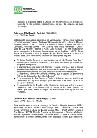•   Realizada a avaliação sobre a Oficina para Implementação da Legislação,
    realizada no dia anterior, especialmente no que diz respeito às suas
    conclusões.


Setembro: XXV Reunião Ordinária (14.09.2005)
Local: DNOCS – Recife.

Esta reunião contou com a presença de Vânia Avelar – Iphan, João Suassuna
– Fundaj, Marcelo Teixeira - Codevasf, Normando Carvalho – Sectma, Geraldo
Margela Correia - MPPE, Alexandre Moura – Dnocs, Patrícia Torquato –
Compesa, Fernando Galindo – IPA, Antonio Hélio Muniz Fernandes – Chesf ,
José da Luz Alencar – Ibama e Walter José Ferreira - CPRH. Participaram
como convidados, a Senhora Helena Maria Barros Padilha – UFPE, Carlos
Fernando Valadares – Instituto Xingó / Projeto Base Zero e Artur Padilha –
Projeto Base Zero, tendo como destaque os itens que se seguem.

•   Dr. Arthur Padilha fez uma apresentação a respeito do “Projeto Base Zero”,
    visitado pelos membros do Fórum por ocasião do evento promovido em
    Afogados da Ingazeira.
•   O representante da Codevasf, Marcelo Teixeira, informou que o técnico
    Marcelo Mazzola (MMA) fará uma apresentação sobre “O estado da arte do
    saneamento ambiental e resíduos sólidos na bacia do São Francisco”.
•   O Presidente, Normando Carvalho, informou que a Sectma vai promover o
    “I Encontro Estadual de Comitês de Bacias”.
•   O representante do IPA, Fernando Gallindo, informou sobre as festividades
    preparadas por aquela instituição para comemorar os seus 70 anos de
    atuação no Estado.
•   O representante da Fundaj, João Suassuna, informou sobre o evento
    promovido pelo Fórum Permanente de Defesa do Rio São Francisco da
    Bahia, que tratou sobre o projeto de transposição das águas do São
    Francisco.


Outubro: XXVI Reunião Ordinária (19.10.2005)
Local: MPPE / Caopma – Recife.

Esta reunião contou com a presença de Geraldo Margela Correia - MPPE,
Normando Carvalho - Sectma, Kátia Araújo Rocha - Codevasf, Antonio Hélio
Muniz Fernandes e Sheila de Barros Moreira Melo - Chesf, Walter Ferreira e
Ana Gama - CPRH, Ricardo Andrade de Albuquerque - Cipoma, Wellington
Eliazar - Agência Condepe/Fidem, Alexandre Moura – Dnocs e Marcos André -
Secretaria de Saúde do Estado, tendo como destaque os itens que se seguem.




                                                                           16
 