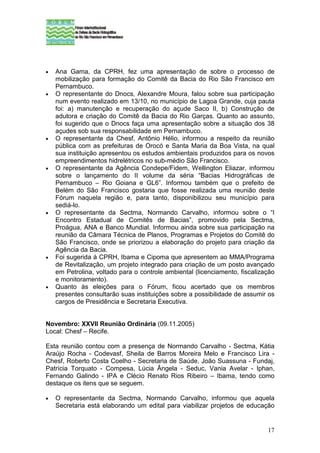 •   Ana Gama, da CPRH, fez uma apresentação de sobre o processo de
    mobilização para formação do Comitê da Bacia do Rio São Francisco em
    Pernambuco.
•   O representante do Dnocs, Alexandre Moura, falou sobre sua participação
    num evento realizado em 13/10, no município de Lagoa Grande, cuja pauta
    foi: a) manutenção e recuperação do açude Saco II, b) Construção de
    adutora e criação do Comitê da Bacia do Rio Garças. Quanto ao assunto,
    foi sugerido que o Dnocs faça uma apresentação sobre a situação dos 38
    açudes sob sua responsabilidade em Pernambuco.
•   O representante da Chesf, Antônio Hélio, informou a respeito da reunião
    pública com as prefeituras de Orocó e Santa Maria da Boa Vista, na qual
    sua instituição apresentou os estudos ambientais produzidos para os novos
    empreendimentos hidrelétricos no sub-médio São Francisco.
•   O representante da Agência Condepe/Fidem, Wellington Eliazar, informou
    sobre o lançamento do II volume da séria “Bacias Hidrográficas de
    Pernambuco – Rio Goiana e GL6”. Informou também que o prefeito de
    Belém do São Francisco gostaria que fosse realizada uma reunião deste
    Fórum naquela região e, para tanto, disponibilizou seu município para
    sediá-lo.
•   O representante da Sectma, Normando Carvalho, informou sobre o “I
    Encontro Estadual de Comitês de Bacias”, promovido pela Sectma,
    Proágua, ANA e Banco Mundial. Informou ainda sobre sua participação na
    reunião da Câmara Técnica de Planos, Programas e Projetos do Comitê do
    São Francisco, onde se priorizou a elaboração do projeto para criação da
    Agência da Bacia.
•   Foi sugerida à CPRH, Ibama e Cipoma que apresentem ao MMA/Programa
    de Revitalização, um projeto integrado para criação de um posto avançado
    em Petrolina, voltado para o controle ambiental (licenciamento, fiscalização
    e monitoramento).
•   Quanto às eleições para o Fórum, ficou acertado que os membros
    presentes consultarão suas instituições sobre a possibilidade de assumir os
    cargos de Presidência e Secretaria Executiva.


Novembro: XXVII Reunião Ordinária (09.11.2005)
Local: Chesf – Recife.

Esta reunião contou com a presença de Normando Carvalho - Sectma, Kátia
Araújo Rocha - Codevasf, Sheila de Barros Moreira Melo e Francisco Lira -
Chesf, Roberto Costa Coelho - Secretaria de Saúde, João Suassuna - Fundaj,
Patrícia Torquato - Compesa, Lúcia Ângela - Seduc, Vania Avelar - Iphan,
Fernando Galindo - IPA e Clécio Renato Rios Ribeiro – Ibama, tendo como
destaque os itens que se seguem.

•   O representante da Sectma, Normando Carvalho, informou que aquela
    Secretaria está elaborando um edital para viabilizar projetos de educação


                                                                             17
 