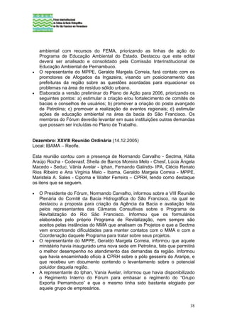 ambiental com recursos do FEMA, priorizando as linhas de ação do
    Programa de Educação Ambiental do Estado. Destacou que este edital
    deverá ser analisado e consolidado pela Comissão Interinstitucional de
    Educação Ambiental de Pernambuco.
•   O representante do MPPE, Geraldo Margela Correia, fará contato com os
    promotores de Afogados da Ingazeira, visando um posicionamento das
    prefeituras da região sobre as questões acordadas para equacionar os
    problemas na área de resíduo sólido urbano.
•   Elaborada a versão preliminar do Plano de Ação para 2006, priorizando os
    seguintes pontos: a) estimular a criação e/ou fortalecimento de comitês de
    bacias e conselhos de usuários; b) promover a criação do posto avançado
    de Petrolina; c) promover a realização de eventos regionais; d) estimular
    ações de educação ambiental na área da bacia do São Francisco. Os
    membros do Fórum deverão levantar em suas instituições outras demandas
    que possam ser incluídas no Plano de Trabalho.


Dezembro: XXVIII Reunião Ordinária (14.12.2005)
Local: IBAMA – Recife.

Esta reunião contou com a presença de Normando Carvalho - Sectma, Kátia
Araújo Rocha - Codevasf, Sheila de Barros Moreira Melo - Chesf, Lúcia Ângela
Macedo - Seduc, Vânia Avelar - Iphan, Fernando Galindo- IPA, Clécio Renato
Rios Ribeiro e Ana Virginia Melo - Ibama, Geraldo Margela Correia - MPPE,
Maristela A. Sales - Cipoma e Walter Ferreira – CPRH, tendo como destaque
os itens que se seguem.

•   O Presidente do Fórum, Normando Carvalho, informou sobre a VIII Reunião
    Plenária do Comitê da Bacia Hidrográfica do São Francisco, na qual se
    destacou a proposta para criação da Agência da Bacia e avaliação feita
    pelos representantes das Câmaras Consultivas sobre o Programa de
    Revitalização do Rio São Francisco. Informou que os formulários
    elaborados pelo próprio Programa de Revitalização, nem sempre são
    aceitos pelas instâncias do MMA que analisam os Projetos e que a Sectma
    vem encontrando dificuldades para manter contatos com o MMA e com a
    Coordenação daquele Programa para tratar sobre seus projetos.
•   O representante do MPPE, Geraldo Margela Correia, informou que aquele
    ministério havia inaugurado uma nova sede em Petrolina, fato que permitirá
    o melhor desempenho no atendimento das demandas da região. Informou
    que havia encaminhado ofício à CPRH sobre o pólo gesseiro do Araripe, e
    que recebeu um documento contendo o levantamento sobre o potencial
    poluidor daquela região.
•   A representante do Iphan, Vania Avelar, informou que havia disponibilizado
    o Regimento Interno do Fórum para embasar o regimento do “Grupo
    Exporta Pernambuco” e que o mesmo tinha sido bastante elogiado por
    aquele grupo de empresários.


                                                                           18
 