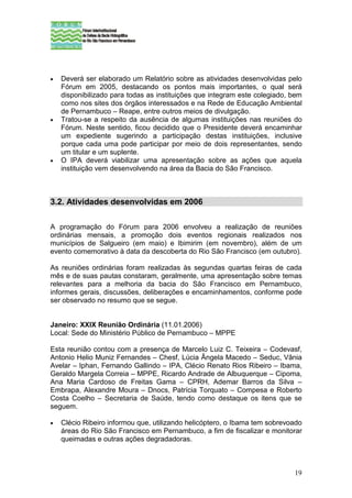 •   Deverá ser elaborado um Relatório sobre as atividades desenvolvidas pelo
    Fórum em 2005, destacando os pontos mais importantes, o qual será
    disponibilizado para todas as instituições que integram este colegiado, bem
    como nos sites dos órgãos interessados e na Rede de Educação Ambiental
    de Pernambuco – Reape, entre outros meios de divulgação.
•   Tratou-se a respeito da ausência de algumas instituições nas reuniões do
    Fórum. Neste sentido, ficou decidido que o Presidente deverá encaminhar
    um expediente sugerindo a participação destas instituições, inclusive
    porque cada uma pode participar por meio de dois representantes, sendo
    um titular e um suplente.
•   O IPA deverá viabilizar uma apresentação sobre as ações que aquela
    instituição vem desenvolvendo na área da Bacia do São Francisco.



3.2. Atividades desenvolvidas em 2006

A programação do Fórum para 2006 envolveu a realização de reuniões
ordinárias mensais, a promoção dois eventos regionais realizados nos
municípios de Salgueiro (em maio) e Ibimirim (em novembro), além de um
evento comemorativo à data da descoberta do Rio São Francisco (em outubro).

As reuniões ordinárias foram realizadas às segundas quartas feiras de cada
mês e de suas pautas constaram, geralmente, uma apresentação sobre temas
relevantes para a melhoria da bacia do São Francisco em Pernambuco,
informes gerais, discussões, deliberações e encaminhamentos, conforme pode
ser observado no resumo que se segue.


Janeiro: XXIX Reunião Ordinária (11.01.2006)
Local: Sede do Ministério Público de Pernambuco – MPPE

Esta reunião contou com a presença de Marcelo Luiz C. Teixeira – Codevasf,
Antonio Helio Muniz Fernandes – Chesf, Lúcia Ângela Macedo – Seduc, Vânia
Avelar – Iphan, Fernando Gallindo – IPA, Clécio Renato Rios Ribeiro – Ibama,
Geraldo Margela Correia – MPPE, Ricardo Andrade de Albuquerque – Cipoma,
Ana Maria Cardoso de Freitas Gama – CPRH, Ademar Barros da Silva –
Embrapa, Alexandre Moura – Dnocs, Patrícia Torquato – Compesa e Roberto
Costa Coelho – Secretaria de Saúde, tendo como destaque os itens que se
seguem.

•   Clécio Ribeiro informou que, utilizando helicóptero, o Ibama tem sobrevoado
    áreas do Rio São Francisco em Pernambuco, a fim de fiscalizar e monitorar
    queimadas e outras ações degradadoras.



                                                                            19
 