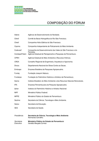COMPOSIÇÃO DO FÓRUM


Adene           Agência de Desenvolvimento do Nordeste.

Cbhsf           Comitê da Bacia Hidrográfica do Rio São Francisco.

Chesf           Companhia Hidro Elétrica do São Francisco.

Cipoma          Companhia Independente de Policiamento do Meio Ambiente.

Codevasf        Companhia de Desenvolvimento dos Vales do São Francisco e do
                Parnaíba.
Condepe/Fidem   Agência Estadual de Planejamento e Pesquisas de Pernambuco.

CPRH            Agência Estadual de Meio Ambiente e Recursos Hídricos.

CREA            Conselho Regional de Engenharia, Arquitetura e Agronomia.

Dnocs           Departamento Nacional de Obras Contra as Secas.

Embrapa         Empresa Brasileira de Pesquisas Agropecuária.

Fundaj          Fundação Joaquim Nabuco.

Fundarpe        Fundação do Patrimônio Histórico e Artístico de Pernambuco.

Ibama           Instituto Brasileiro do Meio Ambiente e dos Recursos Naturais Renováveis.

IPA             Empresa Pernambucana de Pesquisa Agropecuária.

Iphan           Instituto do Patrimônio Histórico e Artístico Nacional.

MPF             Ministério Público Federal.

MPPE            Ministério Público do Estado de Pernambuco.

Sectma          Secretaria de Ciência, Tecnologia e Meio Ambiente.

Seduc           Secretaria de Educação.

SES             Secretaria de Saúde.



Presidência     Secretaria de Ciência, Tecnologia e Meio Ambiente
                Normando Carvalho

Secretaria      Ministério Público do Estado de Pernambuco
Executiva       Geraldo Margela Correia
 