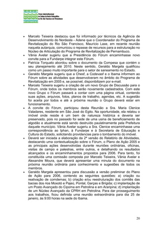 •   Marcelo Teixeira destacou que foi informado por técnicos da Agência de
    Desenvolvimento do Nordeste - Adene que o Coordenador do Programa de
    Revitalização do Rio São Francisco, Maurício Laxe, em recente reunião
    naquela autarquia, comunicou o repasse de recursos para a estruturação no
    Núcleo de Articulação do Programa de Revitalização de Pernambuco.
•   Vânia Avelar sugeriu que a Presidência do Fórum encaminhasse novo
    convite para a Fundarpe integrar este Fórum.
•   Patrícia Torquato abordou sobre o documento da Compesa que contém o
    seu planejamento até 2010. Neste sentido, Geraldo Margela qualificou
    como um passo muito importante para o setor de saneamento no Estado.
•   Geraldo Margela sugeriu que a Chesf, a Codevasf e o Ibama informem ao
    Fórum sobre as atividades que desenvolveram no âmbito do Programa de
    Revitalização em 2005 e, se possível, disponibilizem por e-mail.
•   Marcelo Teixeira sugeriu a criação de um novo Grupo de Discussão para o
    Fórum, onde todos os membros serão novamente cadastrados. Com este
    novo Grupo o Fórum passará a contar com uma página virtual, contendo
    suas ações, arquivos, fotos, planos de trabalho, agendas, etc. A sugestão
    foi aceita por todos e até a próxima reunião o Grupo deverá estar em
    funcionamento.
•   A convite do Fórum, participou desta Reunião a Sra. Maria Clenice
    Valadares, residente em São José do Egito. Na oportunidade, ela relatou o
    imóvel onde reside é um bem de natureza histórica e deveria ser
    preservado, pois no passado foi sede de uma usina de beneficiamento de
    algodão e atualmente está sendo destruído paulatinamente pela Prefeitura
    daquele município. Vânia Avelar sugeriu a Sra. Clenice encaminhasse uma
    correspondência ao Iphan, à Fundarpe e à Secretaria de Educação e
    Cultura do Estado, solicitando providencias para o tombamento do imóvel.
•   Deverá ser iniciada a elaboração da 2ª versão do Relatório de Atividades,
    destacando uma contextualização sobre o Fórum, o Plano de Ação 2005 e
    as principais ações desenvolvidas durante reuniões ordinárias, oficinas,
    visitas de campo e palestras, entre outros, e detalhando os resultados
    alcançados e os encaminhamentos propostos para 2006. Para tanto, foi
    constituída uma comissão composta por Marcelo Teixeira, Vânia Avelar e
    Alexandre Moura, que deverá apresentar uma minuta do documento na
    próxima reunião ordinária para conhecimento e sugestões de todos os
    membros.
•   Geraldo Margela apresentou para discussão a versão preliminar do Plano
    de Ação para 2006, contendo as seguintes questões: a) criação ou
    reativação de comdemas; b) criação e/ou reestruturação dos comitês das
    bacias dos rios Moxotó e Pajeú, Pontal, Garças e Brígida; c) implantação de
    um Posto Avançado do Cipoma em Petrolina e em Araripina; d) implantação
    de um Núcleo Avançado da CPRH em Petrolina. Para dar prosseguimento
    aos trabalhos, ficou definida uma reunião extraordinária para dia 25 de
    janeiro, às 9:00 horas na sede do Ibama.




                                                                            20
 