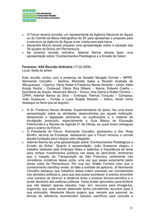•   O Fórum deverá convidar um representante da Agência Nacional de Águas
    ou do Comitê da Bacia Hidrográfica do SF para apresentar a proposta para
    a estrutura da Agência de Águas a ser criada para esta bacia.
•   Alexandre Moura deverá preparar uma apresentação sobre a situação dos
    38 açudes do Dnocs em Pernambuco.
•   Na próxima reunião ordinária, Ademar Barros deverá fazer uma
    apresentação sobre “Conhecimentos Pedológicos e a Erosão de Solos”.


Fevereiro: XXX Reunião Ordinária (17.02.2006)
Local: Sede do Iphan.

Esta reunião contou com a presença de Geraldo Margela Correia – MPPE,
Normando Carvalho - Sectma, Maristela Sales e Ricardo Andrade de
Albuquerque – Cipoma, Vânia Avelar e Frederico Neves Almeida – Iphan, Kátia
Araújo Rocha – Codevasf, Clécio Rios Ribeiro – Ibama, Roberto Coelho –
Secretaria de Saúde, Alexandre Moura – Dnocs, Ana Gama e Walter Ferreira –
CPRH, Ademar Barros da Silva – Embrapa, Patrícia Torquato – Compesa,
João Suassuna – Fundaj e Lucia Ângela Macedo – Seduc, tendo como
destaque os itens que se seguem.

•   O Sr. Frederico Neves Almeida, Superintendente do Iphan, fez uma breve
    apresentação sobre as atividades desenvolvidas por aquela instituição,
    destacando a legislação pertinente, as publicações e o material de
    divulgação produzido, especialmente o Guia Básico de Educação
    Patrimonial e a Revista da Agenda 21 de Olinda, as quais foram entregues
    para o acervo do Fórum.
•   O Presidente do Fórum, Normando Carvalho, apresentou a Sra. Rosa
    Bonfim, técnica da Fundarpe, destacando que o Fórum renovou o convite
    àquela fundação para integrar este colegiado.
•   Ademar Barros fez uma apresentação sobre “Conhecimentos Pedológicos e
    Erosão de Solos”. Quanto à apresentação, João Suassuna elogiou o
    trabalho realizado pela Embrapa Solos e salientou a importância do tema
    para nortear investimentos públicos nas áreas do semi-árido, lembrando
    que o traçado da Transposição do São Francisco certamente não
    considerou iniciativas desse porte, uma vez que passa justamente pelos
    piores solos de Pernambuco. Por sua vez, Walter Ferreira citou que o
    conhecimento científico existe, só falta a vontade de aplicá-lo. Já Normando
    Carvalho destacou que trabalhos dessa ordem precisam ser considerados
    nas decisões políticas e, para que isso possa acontecer, é preciso encontrar
    uma maneira de diminuir a distância entre o produto técnico-científico e o
    poder decisório das políticas públicas. Vania Avelar aproveitou para lembrar
    que não bastam apenas estudos, mas, sim, recursos para divulgá-los,
    sugerindo que cada estudo elaborado tenha pré-definido recursos para a
    sua promoção. Alexandre Moura sugeriu que, sempre que possível, os
    termos de referência recomendem estudos científicos para consulta e


                                                                             21
 