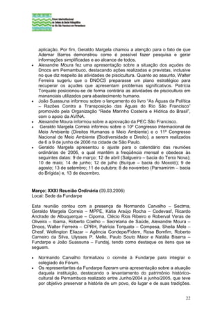 aplicação. Por fim, Geraldo Margela chamou a atenção para o fato de que
    Ademar Barros demonstrou como é possível fazer pesquisa e gerar
    informações simplificadas e ao alcance de todos.
•   Alexandre Moura fez uma apresentação sobre a situação dos açudes do
    Dnocs em Pernambuco, destacando ações realizadas e previstas, inclusive
    no que diz respeito às atividades de piscicultura. Quanto ao assunto, Walter
    Ferreira sugeriu que o DNOCS preparasse um plano estratégico para
    recuperar os açudes que apresentam problemas significativos. Patrícia
    Torquato posicionou-se de forma contrária as atividades de piscicultura em
    mananciais utilizados para abastecimento humano.
•   João Suassuna informou sobre o lançamento do livro “As Águas da Política
    – Razões Contra a Transposição das Águas do Rio São Francisco”
    promovido pela Organização “Rede Marinho Costeira e Hídrica do Brasil”,
    com o apoio da AVINA.
•   Alexandre Moura informou sobre a aprovação da PEC São Francisco.
•    Geraldo Margela Correia informou sobre o 10º Congresso Internacional de
    Meio Ambiente (Direitos Humanos e Meio Ambiente) e o 11º Congresso
    Nacional de Meio Ambiente (Biodiversidade e Direito), a serem realizados
    de 6 a 9 de junho de 2006 na cidade de São Paulo.
•   Geraldo Margela apresentou o ajuste para o calendário das reuniões
    ordinárias de 2006, o qual mantém a freqüência mensal e obedece às
    seguintes datas: 9 de março; 12 de abril (Salgueiro – bacia do Terra Nova);
    10 de maio; 14 de junho; 12 de julho (Buíque – bacia do Moxotó); 9 de
    agosto; 13 de setembro; 11 de outubro; 8 de novembro (Parnamirim – bacia
    do Brígida) e, 13 de dezembro.


Março: XXXI Reunião Ordinária (09.03.2006)
Local: Sede da Fundarpe

Esta reunião contou com a presença de Normando Carvalho – Sectma,
Geraldo Margela Correia – MPPE, Kátia Araújo Rocha – Codevasf, Ricardo
Andrade de Albuquerque – Cipoma, Clécio Rios Ribeiro e Roberval Veras de
Oliveira – Ibama, Roberto Coelho – Secretaria de Saúde, Alexandre Moura –
Dnocs, Walter Ferreira – CPRH, Patrícia Torquato – Compesa, Sheila Melo –
Chesf, Wellington Eliazar – Agência Condepe/Fidem, Rosa Bomfim, Roberto
Carneiro da Silva, Ulysses P. Mello, Paulo Souto Maior e Natália Biserra –
Fundarpe e João Suassuna – Fundaj, tendo como destaque os itens que se
seguem.

•   Normando Carvalho formalizou o convite à Fundarpe para integrar o
    colegiado do Fórum.
•   Os representantes da Fundarpe fizeram uma apresentação sobre a atuação
    daquela instituição, destacando o levantamento do patrimônio histórico-
    cultural de Pernambuco realizado entre Junho/2004 a junho/2005, que teve
    por objetivo preservar a história de um povo, do lugar e de suas tradições.


                                                                             22
 