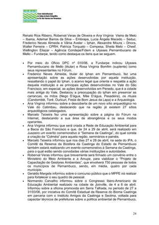 Renato Rios Ribeiro, Roberval Veras de Oliveira e Ana Virginia Vieira de Melo
– Ibama, Ademar Barros da Silva – Embrapa, Lucia Ângela Macedo – Seduc,
Frederico Neves Almeida e Vânia Avelar – Iphan, Alexandre Moura – Dnocs,
Walter Ferreira – CPRH, Patrícia Torquato – Compesa, Sheila Melo – Chesf,
Wellington Eliazar – Agência Condepe/Fidem e Ulysses Pernambucano de
Mello – Fundarpe, tendo como destaque os itens que se seguem.

•   Por meio do Oficio DPC nº 010/06, a Fundarpe indicou Ulysses
    Pernambucano de Mello (titular) e Rosa Virginia Bomfim (suplente) como
    seus representantes no Fórum.
•   Frederico Neves Almeida, titular do Iphan em Pernambuco, fez uma
    apresentação sobre as ações desenvolvidas por aquela instituição,
    ressaltando o papel do Iphan, o acervo legal que orienta e respalda a ação
    daquela instituição e as principais ações desenvolvidas no Vale do São
    Francisco, em especial, as ações desenvolvidas em Penedo, que é a cidade
    mais antiga do Vale. Destacou a preocupação do Iphan em preservar as
    carrancas, os mitos (Nego D’água, Mãe D’água, Pesadeira), os rituais
    (Candomblé, Toré, Ouricuri, Festa de Bom Jesus da Lapa) e a Arqueologia.
•   Ana Virginia informou sobre a descoberta de um novo sítio arqueológico no
    Vale do Catimbau, destacando que na região já existem 27 sítios
    arqueológicos catalogados.
•   Marcelo Teixeira fez uma apresentação sobre a página do Fórum na
    Internet, destacando a sua área de abrangência e os seus modos
    operantes.
•   Ana Virginia informou que será criada a Rede de Educação Ambiental para
    a Bacia do São Francisco e que, de 24 a 29 de abril, será realizado em
    Juazeiro um evento comemorativo à “Semana da Caatinga”, do qual consta
    a criação da “Colméia” para aquela região, seminários e painéis.
•   Marcelo Teixeira informou que nos dias 27 e 28 de abril, na sede do IPA, o
    Comitê da Reserva da Biosfera da Caatinga do Estado de Pernambuco
    também estará realizando um evento comemorativo à Semana da Caatinga,
    para o qual estão sendo convidadas várias instituições e autoridades.
•   Roberval Veras informou que brevemente será firmado um convênio entre o
    Ministério do Meio Ambiente e a Amupe, para viabilizar o “Projeto de
    Capacitação de Gestores Ambientais”, que envolverá 750 pessoas de todos
    os municípios de Pernambuco, sendo, em média, quatro por cada
    município.
•   Geraldo Margela informou sobre o concurso público que o MPPE irá realizar
    para fortalecer o seu quadro de pessoal.
•   Normando Carvalho informou sobre o Congresso Ibero-Americano de
    Educação Ambiental realizado na cidade de Joinville, de 4 a 8 de abril.
    Informou sobre a oficina promovida em Serra Talhada, no período de 27 a
    31/03/06, por iniciativa do Comitê Estadual da Reserva do Bioma Caatinga
    em parceria com o Instituto Amigos da Caatinga e Sectma, voltada para
    capacitar técnicos de prefeituras sobre a política ambiental de Pernambuco,



                                                                            24
 