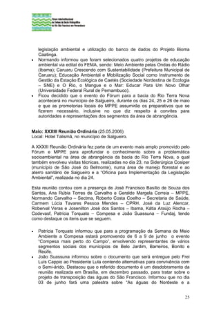 legislação ambiental e utilização do banco de dados do Projeto Bioma
    Caatinga.
•   Normando informou que foram selecionados quatro projetos de educação
    ambiental via edital do FEMA, sendo: Meio Ambiente pelas Ondas do Rádio
    (Ibama); Caruaru Crescendo com Sustentabilidade (Prefeitura Municipal de
    Caruaru); Educação Ambiental e Mobilização Social como Instrumento de
    Gestão da Estação Ecológica de Caetés (Sociedade Nordestina de Ecologia
    – SNE) e O Rio, o Mangue e o Mar: Educar Para Um Novo Olhar
    (Universidade Federal Rural de Pernambuco).
•   Ficou decidido que o evento do Fórum para a bacia do Rio Terra Nova
    acontecerá no município de Salgueiro, durante os dias 24, 25 e 26 de maio
    e que as promotorias locais do MPPE assumirão os preparativos que se
    fizerem necessário, inclusive no que diz respeito à convites para
    autoridades e representações dos segmentos da área de abrangência.


Maio: XXXIII Reunião Ordinária (25.05.2006)
Local: Hotel Talismã, no município de Salgueiro.

A XXXIII Reunião Ordinária fez parte de um evento mais amplo promovido pelo
Fórum e MPPE para aprofundar o conhecimento sobre a problemática
socioambiental na área de abrangência da bacia do Rio Terra Nova, o qual
também envolveu visitas técnicas, realizadas no dia 23, na Siderúrgica Cosiper
(município de São José do Belmonte), numa área de manejo florestal e ao
aterro sanitário de Salgueiro e a “Oficina para Implementação da Legislação
Ambiental”, realizada no dia 24.

Esta reunião contou com a presença de José Francisco Basílio de Souza dos
Santos, Ana Rúbia Torres de Carvalho e Geraldo Margela Correia – MPPE,
Normando Carvalho – Sectma, Roberto Costa Coelho – Secretaria de Saúde,
Carmem Lúcia Tavares Pessoa Mendes – CPRH, José da Luz Alencar,
Roberval Veras e Josenilton José dos Santos – Ibama, Kátia Araújo Rocha –
Codevasf, Patrícia Torquato – Compesa e João Suassuna – Fundaj, tendo
como destaque os itens que se seguem.

•   Patrícia Torquato informou que para a programação da Semana de Meio
    Ambiente a Compesa estará promovendo de 6 a 9 de junho o evento
    “Compesa mais perto do Campo”, envolvendo representantes de vários
    segmentos sociais dos municípios de Belo Jardim, Barreiros, Bonito e
    Recife.
•   João Suassuna informou sobre o documento que será entregue pelo Frei
    Luís Cappio ao Presidente Lula contendo alternativas para convivência com
    o Semi-árido. Destacou que o referido documento é um desdobramento da
    reunião realizada em Brasília, em dezembro passado, para tratar sobre o
    projeto de transposição das águas do São Francisco. Informou que no dia
    03 de junho fará uma palestra sobre “As águas do Nordeste e a


                                                                           25
 