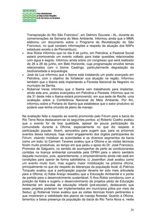 Transposição do Rio São Francisco”, em Delmiro Gouveia - AL, durante as
    comemorações da Semana do Meio Ambiente. Informou ainda que o MMA
    elaborou um documento sobre o Programa de Revitalização do São
    Francisco, no qual constam informações a respeito da atuação dos NAPs
    estaduais exceto o de Pernambuco.
•   Ana Rúbia Informou que no dia 9 de junho, em Petrolina, a Pastoral Social
    estará promovendo um evento voltado para tratar questões relacionadas
    com água e esgoto. Informou ainda sobre um congresso que será realizado
    de 26 a 28 de junho, em Belo Horizonte, cuja programação envolve temas
    relacionados com o bioma Caatinga, particularmente degradação da
    biodiversidade e arqueologia.
•   José da Luz informou que o Ibama está instalando um posto avançado em
    Petrolina, com o objetivo de fortalecer sua atuação na região. Informou
    também que o Ibama está implantando a Floresta Nacional de Negreiro no
    município de Serrita.
•   Roberval Veras informou que o Ibama vem trabalhando para implantar,
    ainda este ano, postos avançados em Petrolina e Floresta. Informou que no
    dia 31 deste mês o Ibama estará promovendo, em sua sede de Recife, uma
    avaliação sobre a Conferência Nacional de Meio Ambiente. Por fim,
    informou sobre a Portaria do Ibama que estabelece que o setor produtivo só
    poderá usar lenha oriunda de plano de manejo.

Na avaliação feita a respeito ao evento promovido pelo Fórum para a bacia do
Rio Terra Nova destacaram-se os seguintes pontos: a) Roberto Coelho avaliou
que o evento foi de boa qualidade, apesar da pouca participação da
comunidade durante a Oficina, especialmente no que diz respeito à
participação popular. Assim, aproveitou para sugerir que, para os próximos
eventos dessa natureza, haja maior engajamento dos órgãos participantes do
Fórum, visando mobilizar as autoridades e os diversos segmentos da bacia
como um todo; b) Carmem Tavares avaliou que a Oficina e as visitas técnicas
foram muito produtivas, ao tempo em que pediu o apoio do Dr. José Francisco,
Promotor de Salgueiro, no sentido de acompanhar de perto as condicionantes
contidas na licença ambiental concedida pela CPRH para o aterro sanitário
daquele município, pois, aparentemente, o empreendimento ainda não está em
condições para operar de forma satisfatória; c) Josenilton José avaliou como
um evento muito bom, mas sugeriu maior mobilização na próxima oficina,
principalmente no que diz respeito às lideranças da população local; d) Patrícia
Torquato avaliou que a participação popular deveria ter sido mais articulada
para a Oficina; e) Kátia Araújo ressaltou que a Educação Ambiental é o ponto
de partida para o desenvolvimento sustentável; f) Ana Rúbia corroborou com a
posição de Kátia e sugeriu o desenvolvimento de projetos piloto de Educação
Ambiental em escolas de educação infantil (pré-escolar), destacando que
esses projetos poderiam ser implementados em municípios pólos por meio da
Seduc; g) Roberval Veras avaliou que as visitas técnicas foram pertinentes e
que mostraram a viabilidade dos planos de manejo florestal. Quanto à Oficina,
lamentou a baixa presença da população da bacia do Rio Terra Nova e, neste


                                                                             26
 