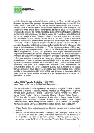 sentido, destacou que as instituições que integram o Fórum também devem ter
liberdade para convidar pessoas para participar dos próximos eventos; h) José
da Luz avaliou que a Oficina foi boa em termos de qualidade, mas chamou a
atenção para o fato de que a mobilização é importante para assegurar uma
participação mais ampla e que, dependendo da região, deve ser feita de forma
diferenciada. Quanto às visitas, ressaltou que a empresa Cosiper colabora no
cumprimento das orientações do Ibama no que diz respeito ao uso de lenha de
planos de manejo; i) José Francisco informou que teve dificuldade para fazer
articulação com outros promotores da bacia e com autoridades e lideranças
locais e aproveitou a oportunidade para pedir a colaboração das entidades do
Fórum, no sentido de subsidiá-lo tecnicamente quanto ao encaminhamento das
questões de caráter ambiental na região; j) Normando Carvalho reforçou a idéia
sobre a participação das instituições do Fórum na convocação do público alvo,
ao tempo em que sugeriu revisão no tempo de falação dos representantes do
MPPE nas próximas oficinas, principalmente para ampliar o tempo destinado
ao público convidado; l) Geraldo Margela reconheceu as dificuldades que o
Promotor de Salgueiro teve para convidar os diversos segmentos, assim como,
avaliou que as visitas técnicas foram ricas e proveitosas, sobretudo pelo fato de
se conhecer, in loco, a realidade da sociedade civil e do setor produtivo da
região e também mencionou a importância do Fórum convidar organizações da
sociedade civil para sua composição, inclusive, para mobilização das
comunidades locais; m) João Suassuna avaliou que a Oficina e as visitas
técnicas atingiram seus objetivos. Destacou que intervenções como manejo
florestal e aterro sanitário são importantes para proteger e conservar o bioma
Caatinga e que, neste sentido, as universidades precisam ser convocadas para
apoiar tais iniciativas.


junho: XXXIV Reunião Ordinária (14.06.2006)
Local: Sede da Secretaria de Saúde de Pernambuco.

Esta reunião contou com a presença de Geraldo Margela Correia – MPPE,
Normando Carvalho – Sectma, Ricardo Andrade de Albuquerque – Cipoma,
Marcelo Luiz Cavalcanti Teixeira - Codevasf, Clécio Renato Rios Ribeiro –
Ibama, Vânia Avelar – Iphan, Alexandre Moura – Dnocs, Walter Ferreira –
CPRH, Patrícia Torquato – Compesa, Sheila Melo – Chesf, Rosa Bomfin –
Fundarpe, João Suassuna – Fundaj, Roberto Costa Coelho – SES, Aloysio
Ferraz de Abreu - MPF, Henry Coelho Soares - CREA e André Luiz Proença –
Pós-Graduação da UFPE, tendo como destaque os itens que se seguem.

•   Vânia Avelar doou vários documentos técnicos para compor o acervo deste
    Fórum.
•   Marcelo Teixeira informou sobre um evento promovido pelo Ibama, no dia
    31 de maio, na sede da Fundaj, onde foram apresentadas as deliberações
    da II Conferência Nacional do Meio Ambiente. Informou sobre a realização
    de dois eventos da “Série de Seminários Virtuais Sobre Pagamentos Para


                                                                              27
 