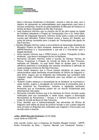 Bens e Serviços Ambientais no Nordeste”, durante o mês de maio, com o
     objetivo de apresentar as potencialidades para pagamentos para bens e
     serviços ambientais, focando as potencialidades do Mercado de Carbono no
     âmbito da Bacia Hidrográfica do Rio São Francisco.
•    João Suassuna informou que no próximo dia 03 de julho estará na cidade
     de Fortaleza debatendo o Projeto de Transposição com o Dr. Pedro Brito,
     Ministro da Integração Nacional. Informou ainda sobre a ação civil pública
     movida pelo Ministério Pública Federal contra o Ibama, em Brasília, por
     conta da licença concedida para o projeto de Transposição das águas do
     São Francisco.
•   Geraldo Margela informou sobre a nova diretoria da Associação Brasileira do
     Ministério Público do Meio Ambiente, destacando que a Dra. Ana Rúbia
     (MPPE/Petrolina) é a Vice-presidente e que ele é o Vice-diretor para a
     Região Nordeste.
•    Henry Soares informou que o CREA lançou o prêmio “Fotografia do Meio
     Ambiente”, cujo tema é reciclagem de lixo no Nordeste.
•    Normando Carvalho informou sobre a reunião da Câmara Técnica de
     Planos, Programas e Projetos do Comitê da Bacia do São Francisco,
     realizada em Salvador, na qual foram feitos os ajustes para o termo
     referência destinado à contratação dos estudos necessários à definição da
     vazão ecológica mínima do Rio São Francisco.
•    Vania Avelar destacou que o Fórum precisa identificar os meios para
     operacionalizar estas demandas encaminhadas na Oficina de Salgueiro e,
     para tanto, sugeriu que os dirigentes das instituições que compõem este
     colegiado sejam informados oficialmente para que adotem as medidas
     cabíveis.
•     Roberto Coelho destacou a necessidade de se fortalecer os municípios e,
     neste sentido, sugeriu a divulgação de instrumentos já produzidos para a
     área ambiental em Pernambuco, inclusive a legislação pertinente,
     lembrando que os Comdemas podem ser um veículo fundamental para
     desempenhar este papel.
•    Normando Carvalho lembrou que é de interesse do Fórum convidar outras
     instituições para sua composição e, deste modo, sugeriu a Associação
     Municipalista de Pernambuco – Amupe e a Câmara Consultiva do Sub-
     médio do Comitê da Bacia do São Francisco.
•    Ficou decidido que a operacionalização das demandas da Oficina de
     Salgueiro será objeto de pauta da próxima reunião e que o passo seguinte
     será convidar os dirigentes das instituições que integram o Fórum para uma
     reunião sobre o assunto.


Julho: XXXV Reunião Ordinária (12.07.2006)
Local: Sede do CREA-PE.

Esta reunião contou com a presença de Geraldo Margela Correia – MPPE,
André Fernandes da Silva – Cipoma, Marcelo Luiz Cavalcanti Teixeira -


                                                                            28
 