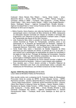 Codevasf, Clécio Renato Rios Ribeiro – Ibama, Vânia Avelar – Iphan,
Alexandre Moura – Dnocs, Walter Ferreira – CPRH, Patrícia Torquato –
Compesa, Ulisses P. Mello – Fundarpe, João Suassuna – Fundaj, Roberto
Costa Coelho – SES, Henry Coelho Soares – CREA, Lúcia Ângela Macedo –
Seduc, Wellington Eliazar – Agência Condepe/Fidem, Rinaldo Almeida –
Agência Condepe/Fidem e Victor Uchoa Ferreira da Silva – Adene, tendo como
destaque os itens que se seguem.

•   Stênio Coentro, Henry Soares e Jair João dos Santos Silva, que fizeram uma
     apresentação sobre a Comissão de Meio Ambiente do CREA, destacando
     as atribuições daquela Comissão em relação ao trabalho e formação dos
     engenheiros com referencia ao tema ambiental e também sobre o Projeto
     de Transposição das Águas do Rio São Francisco.
•    João Suassuna falou sobre a posição do Clube de Engenharia do Rio de
     Janeiro favorável ao Projeto de Transposição, comentou sobre a sua
     participação no “X Simpósio de Agropecuária do Nordeste”, realizado no
     último dia 03, em Fortaleza-CE, com destaque para a fala do Ministro da
     Integração Nacional - Pedro Brito - sobre o Projeto de Transposição.
•    Vania Avelar falou sobre o Seminário de Gestão Integrada de Sítios
     Históricos que será realizado em Olinda, no período de 12 a 14 de julho, e
     que contará com a participação de especialistas da cidade de Guimarães e
     da região do Vale do Ave - Portugal, de Santiago de Compostela - Espanha
     e de Narni – Itália, que têm trabalhos produzidos nas áreas de turismo,
     conservação e mobilidade urbana em áreas históricas.
•    Ficou definido que a Presidência do Fórum deverá convidar a Agência de
     Desenvolvimento do Nordeste – Adene e o para integrar este colegiado.
•    ficou decidido que o Fórum deverá convidar o Conselho Regional de
     Medicina Veterinária para fazer uma apresentação sobre a situação dos
     matadouros em Pernambuco, com ênfase na bacia do rio São Francisco.


Agosto: XXXVI Reunião Ordinária (09.08.2006)
Local: Sede do Ministério Público de Pernambuco

Esta reunião contou com a presença de Dr. Francisco Sales de Albuquerque,
Procurador Geral de Justiça do MPPE; Geraldo Margela Correia – MPPE;
Normando Carvalho – Sectma; Alexandre Moura e Tereza Lea Rabelo Monteiro
– Dnocs; Kátia Araújo Rocha – Codevasf; André Fernandes da Silva – Cipoma;
Clécio Rios Ribeiro e Roberval Veras de Oliveira – Ibama; Roberto Coelho –
Secretaria de Saúde; Walter Ferreira – CPRH; Patrícia Torquato – Compesa;
João Suassuna – Fundaj; Sheila Melo – Chesf; Rinaldo Almeida e José
Fernando Cavalcanti dos Santos – Agência Condepe/Fidem e, Ulysses
Pernambucano Mello – Fundarpe, tendo como destaque os itens que se
seguem.




                                                                            29
 
