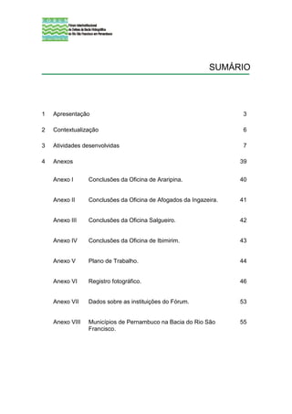 SUMÁRIO




1   Apresentação                                                    3

2   Contextualização                                                6

3   Atividades desenvolvidas                                        7

4   Anexos                                                         39


    Anexo I      Conclusões da Oficina de Araripina.               40


    Anexo II     Conclusões da Oficina de Afogados da Ingazeira.   41


    Anexo III    Conclusões da Oficina Salgueiro.                  42


    Anexo IV     Conclusões da Oficina de Ibimirim.                43


    Anexo V      Plano de Trabalho.                                44


    Anexo VI     Registro fotográfico.                             46


    Anexo VII    Dados sobre as instituições do Fórum.             53


    Anexo VIII   Municípios de Pernambuco na Bacia do Rio São      55
                 Francisco.
 