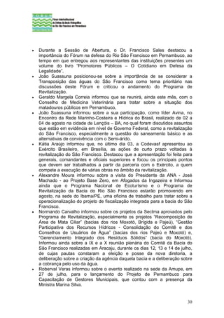 •   Durante a Sessão de Abertura, o Dr. Francisco Sales destacou a
    importância do Fórum na defesa do Rio São Francisco em Pernambuco, ao
    tempo em que entregou aos representantes das instituições presentes um
    volume do livro “Promotores Públicos – O Cotidiano em Defesa da
    Legalidade”.
•   João Suassuna posicionou-se sobre a importância de se considerar a
    Transposição das águas do São Francisco como tema prioritário nas
    discussões deste Fórum e criticou o andamento do Programa de
    Revitalização.
•   Geraldo Margela Correia informou que se reunirá, ainda este mês, com o
    Conselho de Medicina Veterinária para tratar sobre a situação dos
    matadouros públicos em Pernambuco,
•   João Suassuna informou sobre a sua participação, como líder Avina, no
    Encontro da Rede Marinho-Costeira e Hídrica do Brasil, realizado de 02 a
    04 de agosto na cidade de Lençóis – BA, no qual foram discutidos assuntos
    que estão em evidência em nível de Governo Federal, como a revitalização
    do São Francisco, especialmente a questão do saneamento básico e as
    alternativas de convivência com o Semi-árido.
•   Kátia Araújo informou que, no último dia 03, a Codevasf apresentou ao
    Exército Brasileiro, em Brasília, as ações de curto prazo voltadas à
    revitalização do São Francisco. Destacou que a apresentação foi feita para
    generais, comandantes e oficiais superiores e focou os principais pontos
    que devem ser trabalhados a partir da parceria com o Exército, a quem
    compete a execução de várias obras no âmbito da revitalização.
•   Alexandre Moura informou sobre a visita do Presidente da ANA - José
    Machado - ao Projeto Base Zero, em Afogados da Ingazeira e Informou
    ainda que o Programa Nacional de Ecoturísmo e o Programa de
    Revitalização da Bacia do Rio São Francisco estarão promovendo em
    agosto, na sede do Ibama/PE, uma oficina de trabalho para tratar sobre a
    operacionalização do projeto de fiscalização integrada para a bacia do São
    Francisco.
•   Normando Carvalho informou sobre os projetos da Sectma aprovados pelo
    Programa de Revitalização, especialmente os projetos “Recomposição de
    Área de Mata Ciliar” (bacias dos rios Moxotó, Brígida e Pajeú), “Gestão
    Participativa dos Recursos Hídricos - Consolidação do Comitê e dos
    Conselhos de Usuários de Água” (bacias dos rios Pajeú e Moxotó) e,
    “Gerenciamento Integrado dos Resíduos Sólidos” (bacia do Moxotó).
    Informou ainda sobre a IX e a X reunião plenária do Comitê da Bacia do
    São Francisco realizadas em Aracaju, durante os dias 12, 13 e 14 de julho,
    de cujas pautas constaram a eleição e posse da nova diretoria, a
    deliberação sobre a criação da agência daquela bacia e a deliberação sobre
    a cobrança pelo uso da água.
•   Roberval Veras informou sobre o evento realizado na sede da Amupe, em
    27 de julho, para o lançamento do Projeto de Pernambuco para
    Capacitação de Gestores Municipais, que contou com a presença da
    Ministra Marina Silva.


                                                                           30
 
