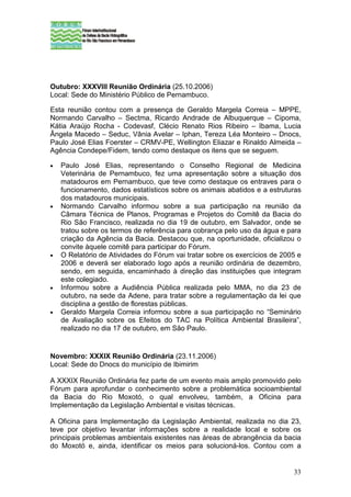 Outubro: XXXVIII Reunião Ordinária (25.10.2006)
Local: Sede do Ministério Público de Pernambuco.

Esta reunião contou com a presença de Geraldo Margela Correia – MPPE,
Normando Carvalho – Sectma, Ricardo Andrade de Albuquerque – Cipoma,
Kátia Araújo Rocha - Codevasf, Clécio Renato Rios Ribeiro – Ibama, Lucia
Ângela Macedo – Seduc, Vânia Avelar – Iphan, Tereza Léa Monteiro – Dnocs,
Paulo José Elias Foerster – CRMV-PE, Wellington Eliazar e Rinaldo Almeida –
Agência Condepe/Fidem, tendo como destaque os itens que se seguem.

•   Paulo José Elias, representando o Conselho Regional de Medicina
    Veterinária de Pernambuco, fez uma apresentação sobre a situação dos
    matadouros em Pernambuco, que teve como destaque os entraves para o
    funcionamento, dados estatísticos sobre os animais abatidos e a estruturas
    dos matadouros municipais.
•   Normando Carvalho informou sobre a sua participação na reunião da
    Câmara Técnica de Planos, Programas e Projetos do Comitê da Bacia do
    Rio São Francisco, realizada no dia 19 de outubro, em Salvador, onde se
    tratou sobre os termos de referência para cobrança pelo uso da água e para
    criação da Agência da Bacia. Destacou que, na oportunidade, oficializou o
    convite àquele comitê para participar do Fórum.
•   O Relatório de Atividades do Fórum vai tratar sobre os exercícios de 2005 e
    2006 e deverá ser elaborado logo após a reunião ordinária de dezembro,
    sendo, em seguida, encaminhado à direção das instituições que integram
    este colegiado.
•   Informou sobre a Audiência Pública realizada pelo MMA, no dia 23 de
    outubro, na sede da Adene, para tratar sobre a regulamentação da lei que
    disciplina a gestão de florestas públicas.
•   Geraldo Margela Correia informou sobre a sua participação no “Seminário
    de Avaliação sobre os Efeitos do TAC na Política Ambiental Brasileira”,
    realizado no dia 17 de outubro, em São Paulo.


Novembro: XXXIX Reunião Ordinária (23.11.2006)
Local: Sede do Dnocs do município de Ibimirim

A XXXIX Reunião Ordinária fez parte de um evento mais amplo promovido pelo
Fórum para aprofundar o conhecimento sobre a problemática socioambiental
da Bacia do Rio Moxotó, o qual envolveu, também, a Oficina para
Implementação da Legislação Ambiental e visitas técnicas.

A Oficina para Implementação da Legislação Ambiental, realizada no dia 23,
teve por objetivo levantar informações sobre a realidade local e sobre os
principais problemas ambientais existentes nas áreas de abrangência da bacia
do Moxotó e, ainda, identificar os meios para solucioná-los. Contou com a


                                                                            33
 
