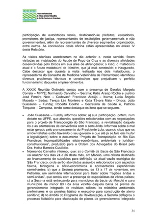 participação de autoridades locais, destacando-se prefeitos, vereadores,
promotores de justiça, representantes de instituições governamentais e não
governamentais, além de representantes de diversos segmentos organizados,
entre outros. As conclusões desta oficina estão apresentadas no anexo IV
deste Relatório.

As visitas técnicas aconteceram no dia anterior e, neste sentido, foram
visitadas as instalações do Açude de Poço da Cruz e as diversas atividades
desenvolvidas pelo Dnocs em sua área de abrangência; o lixão; o matadouro
atual e o futuro matadouro de Ibimirim, que já está construído e inaugurado.
Cabe destacar que durante a visita realizada nos dois matadouros, o
representante do Conselho de Medicina Veterinária de Pernambuco identificou
diversos problemas técnicos e construtivos que prejudicam o perfeito
funcionamento daqueles empreendimentos.

A XXXIX Reunião Ordinária contou com a presença de Geraldo Margela
Correia – MPPE; Normando Carvalho – Sectma; Kátia Araújo Rocha e Justino
José Pereira Neto – Codevasf; Francisco Araújo – Ibama; Lucia Ângela
Macedo – Seduc; Tereza Léa Monteiro e Kátia Távora Maia – Dnocs; João
Suassuna – Fundaj; Roberto Coelho – Secretaria de Saúde e, Patrícia
Torquato – Compesa, tendo como destaque os itens que se seguem.

•   João Suassuna – Fundaj informou sobre: a) sua participação, ontem, num
    debate na UFPE, que abordou questões relacionadas com as negociações
    para o projeto de Transposição do São Francisco, a revitalização daquele
    rio e as alternativas de convivência com o semi-árido. Informou sobre o mal
    estar gerado pelo pronunciamento do Presidente Lula, quando citou que os
    ambientalistas estão travando o seu governo e que até já se fala em mudar
    a legislação;b) sobre o documento “Projeto de Transposição do Rio São
    Francisco: incompatibilidades sócio-econômicas, ambientais e jurídico–
    constitucionais”, produzido para a Ordem dos Advogados do Brasil pela
    Dra. Helita Barreira Custódio.
•   Normando Carvalho informou que: a) o Comitê da Bacia do São Francisco
    vai realizar nos dias 24 e 25 deste mês, em Maceió, uma oficina destinada
    ao levantamento de subsídios para definição da atual vazão ecológica do
    São Francisco, onde serão abordados assuntos relacionados com aspectos
    físicos, biológicos e sócio-econômicos e apresentadas experiências
    semelhantes; b) que a Sectma promoveu, de 13 a 17 de novembro, em
    Petrolina, um seminário internacional para tratar sobre “regiões áridas e
    semi-áridas”, que contou com a presença de especialistas de vários países;
    c) a Sectma está entregando para municípios da bacia do Moxotó e para
    municípios de menor IDH da área vizinha daquela bacia os planos de
    gerenciamento integrado de resíduos sólidos, os relatórios ambientais
    preliminares e os projetos básico e executivo para construção de aterro
    sanitário; d) no âmbito do Programa de Revitalização, a Sectma deflagrou o
    processo licitatório para elaboração de planos de gerenciamento integrado


                                                                            34
 