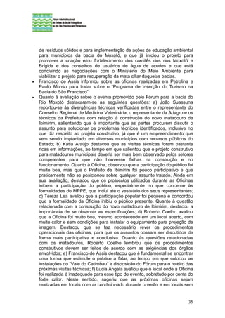 de resíduos sólidos e para implementação de ações de educação ambiental
    para municípios da bacia do Moxotó, e que já iniciou o projeto para
    promover a criação e/ou fortalecimento dos comitês dos rios Moxotó e
    Brígida e dos conselhos de usuários de água de açudes e que está
    concluindo as negociações com o Ministério do Meio Ambiente para
    viabilizar o projeto para recuperação da mata ciliar daquelas bacias.
•   Francisco de Assis informou sobre as oficinas realizadas em Petrolina e
    Paulo Afonso para tratar sobre o “Programa de Inserção do Turismo na
    Bacia do São Francisco”.
•   Quanto à avaliação sobre o evento promovido pelo Fórum para a bacia do
    Rio Moxotó destacaram-se as seguintes questões: a) João Suassuna
    reportou-se às divergências técnicas verificadas entre o representante do
    Conselho Regional de Medicina Veterinária, o representante da Adagro e os
    técnicos da Prefeitura com relação à construção do novo matadouro de
    Ibimirim, salientando que é importante que as partes procurem discutir o
    assunto para solucionar os problemas técnicos identificados, inclusive no
    que diz respeito ao projeto construtivo, já que é um empreendimento que
    vem sendo implantado em diversos municípios com recursos públicos do
    Estado; b) Kátia Araújo destacou que as visitas técnicas foram bastante
    ricas em informações, ao tempo em que salientou que o projeto construtivo
    para matadouros municipais deveria ser mais bem observado pelos setores
    competentes para que não houvesse falhas na construção e no
    funcionamento. Quanto à Oficina, observou que a participação do público foi
    muito boa, mas que o Prefeito de Ibimirim foi pouco participativo e que
    praticamente não se posicionou sobre qualquer assunto tratado. Ainda em
    sua avaliação, destacou que os protocolos utilizados durante as Oficinas
    inibem a participação do público, especialmente no que concerne às
    formalidades do MPPE, que inclui até o vestuário dos seus representantes;
    c) Tereza Lea avaliou que a participação popular foi pequena e concordou
    que a formalidade da Oficina inibiu o público presente. Quanto à questão
    relacionada com a construção do novo matadouro de Ibimirim, destacou a
    importância de se observar as especificações; d) Roberto Coelho avaliou
    que a Oficina foi muito boa, mesmo acontecendo em um local aberto, com
    muito calor e sem condições para instalar o equipamento para projeção de
    imagem. Destacou que se faz necessário rever os procedimentos
    operacionais das oficinas, para que os assuntos possam ser discutidos de
    forma mais participativa e conclusiva. Quanto às questões relacionadas
    com os matadouros, Roberto Coelho lembrou que os procedimentos
    construtivos devem ser feitos de acordo com as exigências dos órgãos
    envolvidos; e) Francisco de Assis destacou que é fundamental se encontrar
    uma forma que estimule o público a falar, ao tempo em que colocou as
    instalações do “Vale do Catimbau” a disposição do Fórum para o roteiro das
    próximas visitas técnicas; f) Lucia Ângela avaliou que o local onde a Oficina
    foi realizada é inadequado para esse tipo de evento, sobretudo por conta do
    forte calor. Neste sentido, sugeriu que as próximas oficinas sejam
    realizadas em locais com ar condicionado durante o verão e em locais sem


                                                                              35
 