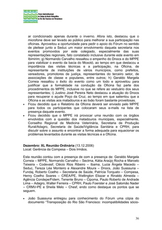 ar condicionado apenas durante o inverno. Afora isto, destacou que o
    microfone deve ser levado ao público para melhorar a sua participação nas
    oficinas. Aproveitou a oportunidade para pedir o apoio do Fórum no sentido
    de pleitear junto a Seduc um maior envolvimento daquela secretaria nos
    eventos promovidos por este colegiado, especialmente das suas
    representações regionais, fato constatado inclusive durante este evento em
    Ibimirim; g) Normando Carvalho ressaltou o empenho do Dnocs e do MPPE
    para viabilizar o evento da bacia do Moxotó, ao tempo em que destacou a
    importância das visitas técnicas e a participação, na Oficina, de
    representante de instituições de vários municípios, como prefeitos,
    vereadores, promotores de justiça, representantes do terceiro setor, de
    associações de classe e populares, entre outros; h) Geraldo Margela
    Correia ressaltou o êxito do evento como um todo e aproveitou para
    justificar que a formalidade na condução da Oficina faz parte dos
    procedimentos do MPPE, inclusive no que se refere ao vestuário dos seus
    representantes; i) Justino José Pereira Neto destacou a atuação do Dnocs
    para recuperar o açude Poço da Cruz, ao tempo em que salientou que a
    Oficina e as visitas aos matadouros e ao lixão foram bastante proveitosas.
•   Ficou decidido que o Relatório da Oficina deverá ser enviado pelo MPPE
    para todos os participantes que colocaram seus e-mails na lista de
    presença daquele evento.
•   Ficou decidido que o MPPE irá provocar uma reunião com os órgãos
    envolvidos com a questão dos matadouros municipais, especialmente,
    Conselho Regional de Medicina Veterinária, Secretaria de Produção
    Rural/Adagro, Secretaria de Saúde/Vigilância Sanitária e CPRH, para
    discutir sobre o assunto e encontrar a forma adequada para equacionar os
    problemas levantados durante as visitas técnicas e a Oficina.


Dezembro: XL Reunião Ordinária (13.12.2006)
Local: Gerência da Compesa – Dois Irmãos.

Esta reunião contou com a presença de com a presença de: Geraldo Margela
Correia – MPPE, Normando Carvalho – Sectma, Kátia Araújo Rocha e Marcelo
Teixeira - Codevasf, Clécio Rios Ribeiro – Ibama, Lucia Ângela Macedo –
Seduc, Tereza Léa Monteiro e Alexandre Moura – Dnocs, João Suassuna –
Fundaj, Roberto Coelho – Secretaria de Saúde, Patrícia Torquato – Compesa,
Henry Coelho Soares – CREA/PE, Wellington Eliazar e Rinaldo Almeida –
Agência Condepe/Fidem, Tenente Bruno – Cipoma, Paulo Roberto de Andrade
Lima – Adagro, Walter Ferreira – CPRH, Paulo Foerster e José Salomão Nader
– CRMV-PE e Sheila Melo – Chesf, endo como destaque os pontos que se
seguem.

•   João Suassuna entregou para conhecimento do Fórum uma cópia do
    documento “Transposição do Rio São Francisco: incompatibilidades sócio-



                                                                           36
 
