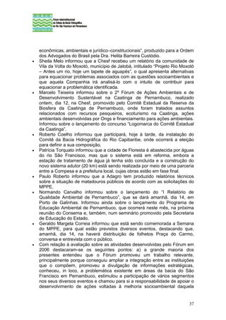 econômicas, ambientais e jurídico–constitucionais”, produzido para a Ordem
    dos Advogados do Brasil pela Dra. Helita Barreira Custódio.
•   Sheila Melo informou que a Chesf recebeu um relatório da comunidade de
    Vila da Volta do Moxotó, município de Jatobá, intitulado “Projeto Rio Moxotó
    – Antes um rio, hoje um tapete de aguapés”, o qual apresenta alternativas
    para equacionar problemas associados com as questões socioambientais e
    que aquela Companhia irá analisá-lo com o intuito de contribuir para
    equacionar a problemática identificada.
•   Marcelo Teixeira informou sobre o 2º Fórum de Ações Ambientais e de
    Desenvolvimento Sustentável na Caatinga de Pernambuco, realizado
    ontem, dia 12, na Chesf, promovido pelo Comitê Estadual da Reserva da
    Biosfera da Caatinga de Pernambuco, onde foram tratados assuntos
    relacionados com recursos pesqueiros, ecoturismo na Caatinga, ações
    ambientais desenvolvidas por Ongs e financiamento para ações ambientais.
    Informou sobre o lançamento do concurso “Logomarca do Comitê Estadual
    da Caatinga”.
•   Roberto Coelho informou que participará, hoje à tarde, da instalação do
    Comitê da Bacia Hidrográfica do Rio Capibaribe, onde ocorrerá a eleição
    para definir a sua composição.
•   Patrícia Torquato informou que a cidade de Floresta é abastecida por águas
    do rio São Francisco, mas que o sistema está em reforma, embora a
    estação de tratamento de água já tenha sido concluída e a construção do
    novo sistema adutor (20 km) está sendo realizada por meio de uma parceria
    entre a Compesa e a prefeitura local, cujas obras estão em fase final.
•   Paulo Roberto informou que a Adagro tem produzido relatórios técnicos
    sobre a situação de matadouros públicos de acordo com as solicitações do
    MPPE.
•   Normando Carvalho informou sobre o lançamento do “I Relatório de
    Qualidade Ambiental de Pernambuco”, que se dará amanhã, dia 14, em
    Porto de Galinhas. Informou ainda sobre o lançamento do Programa de
    Educação Ambiental de Pernambuco, que ocorrerá neste mês, na próxima
    reunião do Consema e, também, num seminário promovido pela Secretaria
    de Educação do Estado.
•   Geraldo Margela Correia informou que está sendo comemorada a Semana
    do MPPE, para qual estão previstos diversos eventos, destacando que,
    amanhã, dia 14, na haverá distribuição de folhetos Praça do Carmo,
    conversa e entrevista com o público.
•   Com relação à avaliação sobre as atividades desenvolvidas pelo Fórum em
    2006 destacaram-se os seguintes pontos: a) a grande maioria dos
    presentes entendeu que o Fórum promoveu um trabalho relevante,
    principalmente porque conseguiu ampliar a integração entre as instituições
    que o compõem, promoveu a divulgação de informações estratégicas,
    conheceu, in loco, a problemática existente em áreas da bacia do São
    Francisco em Pernambuco, estimulou a participação de vários segmentos
    nos seus diversos eventos e chamou para si a responsabilidade de apoiar o
    desenvolvimento de ações voltadas à melhoria socioambiental daquela


                                                                             37
 