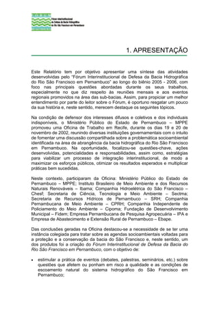 1. APRESENTAÇÃO


Este Relatório tem por objetivo apresentar uma síntese das atividades
desenvolvidas pelo “Fórum Interinstitucional de Defesa da Bacia Hidrográfica
do Rio São Francisco em Pernambuco” ao longo do biênio 2005 - 2006, com
foco nas principais questões abordadas durante os seus trabalhos,
especialmente no que diz respeito às reuniões mensais e aos eventos
regionais promovidos na área das sub-bacias. Assim, para propiciar um melhor
entendimento por parte do leitor sobre o Fórum, é oportuno resgatar um pouco
da sua história e, neste sentido, merecem destaque os seguintes tópicos.

Na condição de defensor dos interesses difusos e coletivos e dos individuais
indisponíveis, o Ministério Público do Estado de Pernambuco – MPPE
promoveu uma Oficina de Trabalho em Recife, durante os dias 19 e 20 de
novembro de 2002, reunindo diversas instituições governamentais com o intuito
de fomentar uma discussão compartilhada sobre a problemática socioambiental
identificada na área de abrangência da bacia hidrográfica do Rio São Francisco
em Pernambuco. Na oportunidade, focalizou-se questões-chave, ações
desenvolvidas, potencialidades e responsabilidades, assim como, estratégias
para viabilizar um processo de integração interinstitucional, de modo a
maximizar os esforços públicos, otimizar os resultados esperados e multiplicar
práticas bem sucedidas.

Neste contexto, participaram da Oficina: Ministério Público do Estado de
Pernambuco – MPPE; Instituto Brasileiro de Meio Ambiente e dos Recursos
Naturais Renováveis – Ibama; Companhia Hidroelétrica do São Francisco –
Chesf; Secretaria de Ciência, Tecnologia e Meio Ambiente – Sectma;
Secretaria de Recursos Hídricos de Pernambuco – SRH; Companhia
Pernambucana de Meio Ambiente – CPRH; Companhia Independente de
Policiamento do Meio Ambiente – Cipoma; Fundação de Desenvolvimento
Municipal – Fidem; Empresa Pernambucana de Pesquisa Agropecuária – IPA e
Empresa de Abastecimento e Extensão Rural de Pernambuco – Ebape.

Das conclusões geradas na Oficina destacou-se a necessidade de se ter uma
instância colegiada para tratar sobre as agendas socioambientais voltadas para
a proteção e a conservação da bacia do São Francisco e, neste sentido, um
dos produtos foi a criação do Fórum Interinstitucional de Defesa da Bacia do
Rio São Francisco em Pernambuco, com o objetivo de:

•   estimular a prática de eventos (debates, palestras, seminários, etc.) sobre
    questões que afetem ou ponham em risco a qualidade e as condições de
    escoamento natural do sistema hidrográfico do São Francisco em
    Pernambuco;
 