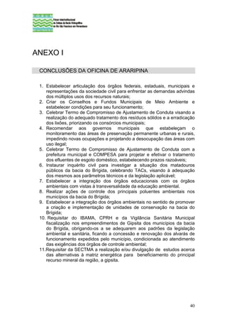 ANEXO I

 CONCLUSÕES DA OFICINA DE ARARIPINA

 1. Estabelecer articulação dos órgãos federais, estaduais, municipais e
    representações da sociedade civil para enfrentar as demandas advindas
    dos múltiplos usos dos recursos naturais;
 2. Criar os Conselhos e Fundos Municipais de Meio Ambiente e
    estabelecer condições para seu funcionamento;
 3. Celebrar Termo de Compromisso de Ajustamento de Conduta visando a
    realização do adequado tratamento dos resíduos sólidos e a erradicação
    dos lixões, priorizando os consórcios municipais;
 4. Recomendar aos governos municipais que estabeleçam o
    monitoramento das áreas de preservação permanente urbanas e rurais,
    impedindo novas ocupações e projetando a desocupação das áreas com
    uso ilegal;
 5. Celebrar Termo de Compromisso de Ajustamento de Conduta com a
    prefeitura municipal e COMPESA para projetar e efetivar o tratamento
    dos efluentes de esgoto doméstico, estabelecendo prazos razoáveis;
 6. Instaurar inquérito civil para investigar a situação dos matadouros
    públicos da bacia do Brígida, celebrando TACs, visando à adequação
    dos mesmos aos parâmetros técnicos e da legislação aplicável;
 7. Estabelecer a integração dos órgãos educacionais com os órgãos
    ambientais com vistas à transversalidade da educação ambiental.
 8. Realizar ações de controle dos principais poluentes ambientais nos
    municípios da bacia do Brígida;
 9. Estabelecer a integração dos órgãos ambientais no sentido de promover
    a criação e implementação de unidades de conservação na bacia do
    Brígida;
 10. Requisitar do IBAMA, CPRH e da Vigilância Sanitária Municipal
    fiscalização nos empreendimentos de Gipsita dos municípios da bacia
    do Brígida, obrigando-os a se adequarem aos padrões da legislação
    ambiental e sanitária, ficando a concessão e renovação dos alvarás de
    funcionamento expedidos pelo município, condicionada ao atendimento
    das exigências dos órgãos de controle ambiental;
 11.Requisitar da SECTMA a realização e/ou divulgação de estudos acerca
    das alternativas à matriz energética para beneficiamento do principal
    recurso mineral da região, a gipsita.




                                                                       40
 