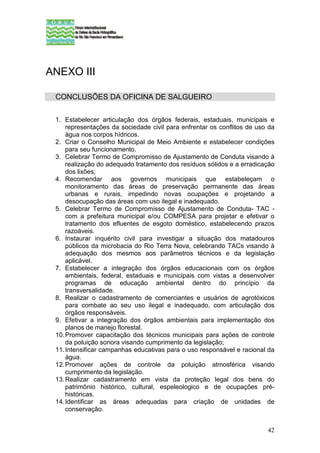 ANEXO III

 CONCLUSÕES DA OFICINA DE SALGUEIRO

 1. Estabelecer articulação dos órgãos federais, estaduais, municipais e
     representações da sociedade civil para enfrentar os conflitos de uso da
     água nos corpos hídricos.
 2. Criar o Conselho Municipal de Meio Ambiente e estabelecer condições
     para seu funcionamento.
 3. Celebrar Termo de Compromisso de Ajustamento de Conduta visando à
     realização do adequado tratamento dos resíduos sólidos e a erradicação
     dos lixões;
 4. Recomendar aos governos municipais que estabeleçam o
     monitoramento das áreas de preservação permanente das áreas
     urbanas e rurais, impedindo novas ocupações e projetando a
     desocupação das áreas com uso ilegal e inadequado.
 5. Celebrar Termo de Compromisso de Ajustamento de Conduta- TAC -
     com a prefeitura municipal e/ou COMPESA para projetar e efetivar o
     tratamento dos efluentes de esgoto doméstico, estabelecendo prazos
     razoáveis.
 6. Instaurar inquérito civil para investigar a situação dos matadouros
     públicos da microbacia do Rio Terra Nova, celebrando TACs visando à
     adequação dos mesmos aos parâmetros técnicos e da legislação
     aplicável.
 7. Estabelecer a integração dos órgãos educacionais com os órgãos
     ambientais, federal, estaduais e municipais com vistas a desenvolver
     programas de educação ambiental dentro do princípio da
     transversalidade.
 8. Realizar o cadastramento de comerciantes e usuários de agrotóxicos
     para combate ao seu uso ilegal e inadequado, com articulação dos
     órgãos responsáveis.
 9. Efetivar a integração dos órgãos ambientais para implementação dos
     planos de manejo florestal.
 10. Promover capacitação dos técnicos municipais para ações de controle
     da poluição sonora visando cumprimento da legislação;
 11. Intensificar campanhas educativas para o uso responsável e racional da
     água.
 12. Promover ações de controle da poluição atmosférica visando
     cumprimento da legislação.
 13. Realizar cadastramento em vista da proteção legal dos bens do
     patrimônio histórico, cultural, espeleologico e de ocupações pré-
     históricas.
 14. Identificar as áreas adequadas para criação de unidades de
     conservação.


                                                                         42
 