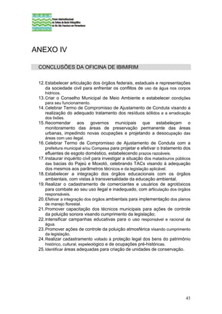 ANEXO IV

 CONCLUSÕES DA OFICINA DE IBIMIRIM

 12. Estabelecer articulação dos órgãos federais, estaduais e representações
     da sociedade civil para enfrentar os conflitos de uso da água nos corpos
    hídricos.
 13. Criar o Conselho Municipal de Meio Ambiente e estabelecer condições
     para seu funcionamento.
 14. Celebrar Termo de Compromisso de Ajustamento de Conduta visando a
     realização do adequado tratamento dos resíduos sólidos e a erradicação
     dos lixões.
 15. Recomendar aos governos municipais que estabeleçam o
    monitoramento das áreas de preservação permanente das áreas
    urbanas, impedindo novas ocupações e projetando a desocupação das
    áreas com uso ilegal.
 16. Celebrar Termo de Compromisso de Ajustamento de Conduta com a
     prefeitura municipal e/ou Compesa para projetar e efetivar o tratamento dos
     efluentes de esgoto doméstico, estabelecendo prazos razoáveis.
 17. Instaurar inquérito civil para investigar a situação dos matadouros públicos
     das bacias do Pajeú e Moxotó, celebrando TACs visando à adequação
     dos mesmos aos parâmetros técnicos e da legislação aplicável.
 18. Estabelecer a integração dos órgãos educacionais com os órgãos
     ambientais, com vistas à transversalidade da educação ambiental.
 19. Realizar o cadastramento de comerciantes e usuários de agrotóxicos
     para combate ao seu uso ilegal e inadequado, com articulação dos órgãos
    responsáveis.
 20. Efetivar a integração dos órgãos ambientais para implementação dos planos
     de manejo florestal.
 21. Promover capacitação dos técnicos municipais para ações de controle
     da poluição sonora visando cumprimento da legislação;
 22. Intensificar campanhas educativas para o uso responsável e racional da
    água.
 23. Promover ações de controle da poluição atmosférica visando cumprimento
     da legislação.
 24. Realizar cadastramento voltado à proteção legal dos bens do patrimônio
     histórico, cultural, espeleológico e de ocupações pré-históricas.
 25. Identificar áreas adequadas para criação de unidades de conservação.




                                                                              43
 