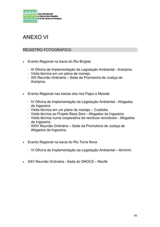 ANEXO VI

REGISTRO FOTOGRÁFICO


•   Evento Regional na bacia do Rio Brígida

     III Oficina de Implementação da Legislação Ambiental - Araripina.
     Visita técnica em um plano de manejo.
     XIX Reunião Ordinária – Sede da Promotoria de Justiça de
     Araripina.


•   Evento Regional nas bacias dos rios Pajeú e Moxotó

     IV Oficina de Implementação da Legislação Ambiental - Afogados
     da Ingazeira.
     Visita técnica em um plano de manejo – Custódia.
     Visita técnica ao Projeto Base Zero - Afogados da Ingazeira.
     Visita técnica numa cooperativa de resíduos recicláveis - Afogados
     da Ingazeira.
     XXIV Reunião Ordinária – Sede da Promotoria de Justiça de
     Afogados da Ingazeira.


•   Evento Regional na bacia do Rio Terra Nova

     VI Oficina de Implementação da Legislação Ambiental – Ibimirim.


•   XXV Reunião Ordinária - Sede do DNOCS – Recife




                                                                         46
 