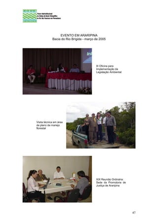 EVENTO EM ARARIPINA
             Bacia do Rio Brígida - março de 2005




                                          III Oficina para
                                          Implementação da
                                          Legislação Ambiental




Visita técnica em área
de plano de manejo
florestal




                                          XIX Reunião Ordinária:
                                          Sede da Promotoria de
                                          Justiça de Araripina




                                                                   47
 