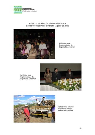 EVENTO EM AFOGADOS DA INGAZEIRA
       Bacias dos Rios Pajeú e Moxotó - Agosto de 2005




                                           IV Oficina para
                                           Implementação da
                                           Legislação Ambiental




IV Oficina para
Implementação da
Legislação Ambiental




                                         Visita técnica em área
                                         de plano de manejo
                                         florestal em Custódia.




                                                                  48
 