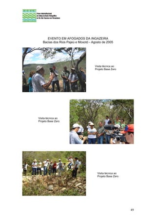 EVENTO EM AFOGADOS DA INGAZEIRA
   Bacias dos Rios Pajeú e Moxotó - Agosto de 2005




                                     Visita técnica ao
                                     Projeto Base Zero




Visita técnica ao
Projeto Base Zero




                                       Visita técnica ao
                                       Projeto Base Zero




                                                           49
 