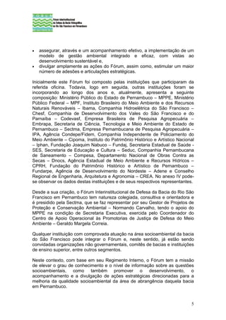 •   assegurar, através e um acompanhamento efetivo, a implementação de um
    modelo de gestão ambiental integrado e eficaz, com vistas ao
    desenvolvimento sustentável e,
•   divulgar amplamente as ações do Fórum, assim como, estimular um maior
    número de adesões e articulações estratégicas.

Inicialmente este Fórum foi composto pelas instituições que participaram da
referida oficina. Todavia, logo em seguida, outras instituições foram se
incorporando ao longo dos anos e, atualmente, apresenta a seguinte
composição: Ministério Público do Estado de Pernambuco – MPPE, Ministério
Público Federal – MPF, Instituto Brasileiro do Meio Ambiente e dos Recursos
Naturais Renováveis – Ibama, Companhia Hidroelétrica do São Francisco –
Chesf, Companhia de Desenvolvimento dos Vales do São Francisco e do
Parnaíba – Codevasf, Empresa Brasileira de Pesquisa Agropecuária –
Embrapa, Secretaria de Ciência, Tecnologia e Meio Ambiente do Estado de
Pernambuco – Sectma, Empresa Pernambucana de Pesquisa Agropecuária –
IPA, Agência Condepe/Fidem, Companhia Independente de Policiamento do
Meio Ambiente – Cipoma, Instituto do Patrimônio Histórico e Artístico Nacional
– Iphan, Fundação Joaquim Nabuco – Fundaj, Secretaria Estadual de Saúde -
SES, Secretaria de Educação e Cultura – Seduc, Companhia Pernambucana
de Saneamento – Compesa, Departamento Nacional de Obras Contra as
Secas – Dnocs, Agência Estadual de Meio Ambiente e Recursos Hídricos –
CPRH, Fundação do Patrimônio Histórico e Artístico de Pernambuco –
Fundarpe, Agência de Desenvolvimento do Nordeste – Adene e Conselho
Regional de Engenharia, Arquitetura e Agronomia – CREA. No anexo IV pode-
se observar os dados destas instituições e de seus respectivos representantes.

Desde a sua criação, o Fórum Interinstitucional de Defesa da Bacia do Rio São
Francisco em Pernambuco tem natureza colegiada, consultiva e orientadora e
é presidido pela Sectma, que se faz representar por seu Gestor de Projetos de
Proteção e Conservação Ambiental – Normando Carvalho, tendo o apoio do
MPPE na condição de Secretaria Executiva, exercida pelo Coordenador do
Centro de Apoio Operacional às Promotorias de Justiça de Defesa do Meio
Ambiente – Geraldo Margela Correia.

Qualquer instituição com comprovada atuação na área socioambiental da bacia
do São Francisco pode integrar o Fórum e, neste sentido, já estão sendo
convidadas organizações não governamentais, comitês de bacias e instituições
de ensino superior, entre outros segmentos.

Neste contexto, com base em seu Regimento Interno, o Fórum tem a missão
de elevar o grau de conhecimento e o nível de informação sobre as questões
socioambientais, como também promover o desenvolvimento, o
acompanhamento e a divulgação de ações estratégicas direcionadas para a
melhoria da qualidade socioambiental da área de abrangência daquela bacia
em Pernambuco.


                                                                            5
 