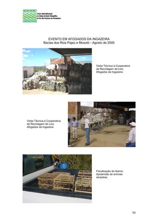 EVENTO EM AFOGADOS DA INGAZEIRA
             Bacias dos Rios Pajeú e Moxotó - Agosto de 2005




                                               Visita Técnica à Cooperativa
                                               de Reciclagem de Lixo:
                                               Afogados da Ingazeira




Visita Técnica à Cooperativa
de Reciclagem de Lixo:
Afogados da Ingazeira




                                               Fiscalização do Ibama:
                                               Apreensão de animais
                                               silvestres




                                                                              50
 