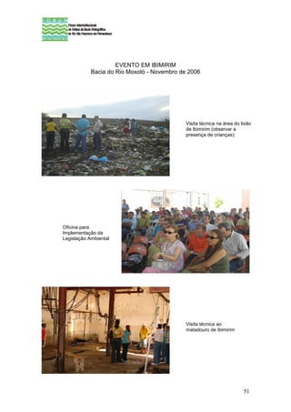 EVENTO EM IBIMIRIM
            Bacia do Rio Moxotó - Novembro de 2006




                                             Visita técnica na área do lixão
                                             de Ibimirim (observar a
                                             presença de crianças).




Oficina para
Implementação da
Legislação Ambiental




                                             Visita técnica ao
                                             matadouro de Ibimirim




                                                                        51
 
