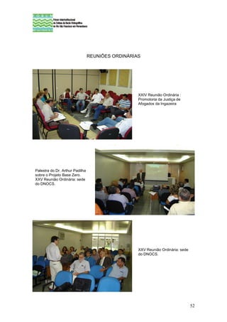 REUNIÕES ORDINÁRIAS




                                                   XXIV Reunião Ordinária :
                                                   Promotoria da Justiça de
                                                   Afogados da Ingazeira




Palestra do Dr. Arthur Padilha
sobre o Projeto Base Zero.
XXV Reunião Ordinária: sede
do DNOCS.




                                                   XXV Reunião Ordinária: sede
                                                   do DNOCS.




                                                                                 52
 