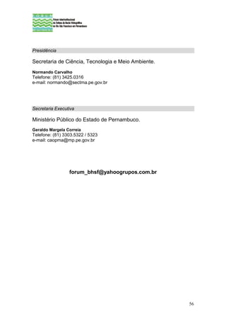 Presidência

Secretaria de Ciência, Tecnologia e Meio Ambiente.
Normando Carvalho
Telefone: (81) 3425.0316
e-mail: normando@sectma.pe.gov.br




Secretaria Executiva

Ministério Público do Estado de Pernambuco.
Geraldo Margela Correia
Telefone: (81) 3303.5322 / 5323
e-mail: caopma@mp.pe.gov.br




                 forum_bhsf@yahoogrupos.com.br




                                                     56
 