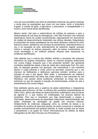 uma vez que possibilita uma série de atividades produtivas que geram emprego
e renda para as populações que vivem em sua bacia, como a fruticultura
irrigada, a criação de gado, a agricultura, a piscicultura, a navegabilidade e o
turismo, entre outras tantas identificadas.

Mesmo sendo vital para a sobrevivência de milhões de pessoas e para a
biodiversidade da sua área de abrangência, o Rio São Francisco vem sofrendo
significativos danos de caráter socioambiental, especialmente em decorrência
do modelo de desenvolvimento implantado nas últimas décadas. Diagnósticos
já produzidos em áreas estratégicas da sua bacia destacam carência de infra-
estrutura urbana, deficiência nos serviços de saneamento, desordenamento no
uso e na ocupação do solo, desmatamento da cobertura vegetal, poluição
hídrica e redução do esforço pesqueiro, além de baixos investimentos em
novas tecnologias e em políticas públicas eficazes para equacionar os
problemas identificados.

Vale salientar que a maioria das cidades, distritos e povoados não possuem
tratamento de esgotos domésticos, sendo os mesmos lançados diretamente
nos cursos d’água, enquanto que o lixo produzido também não apresenta
condições satisfatórias desde a fase de coleta até a destinação final. Por outro
lado, os despejos gerados nos garimpos, nas mineradoras e nas indústrias
elevam a carga poluente a níveis acima do permitido, enquanto que o uso
intensivo de fertilizantes e defensivos agrícolas também contribui para a
poluição do solo e das águas. Além disso, o desmatamento da cobertura
vegetal, principalmente nas áreas das matas ciliares e das nascentes de rios
tributários, tem gerado sérios problemas ambientais ao longo dos anos,
sobretudo no que diz respeito à redução da biodiversidade, erosão do solo e
assoreamento dos cursos d’água.

Esta realidade aponta para a urgência de ações sistemáticas e integradoras
voltadas para promover, de fato, a melhoria das condições socioambientais do
Velho Chico, dentro das bases do desenvolvimento sustentável e dos princípios
da agenda 21, o que implica em modificações nos diversos setores da
sociedade. Para isso é necessário que haja disseminação e acesso à
informação, desenvolvimento da capacidade institucional, descentralização das
ações, ampliação da abordagem da gestão dos recursos naturais,
fortalecimento de instâncias colegiadas como os comitês de bacias e os
conselhos de usuários de água dos açudes, de modo a promover a inserção da
questão socioambiental nas políticas setoriais. É neste contexto que se insere
o pensamento a as ações do Fórum Interinstitucional de Defesa da Bacia
Hidrográfica do Rio São Francisco em Pernambuco.




                                                                              7
 